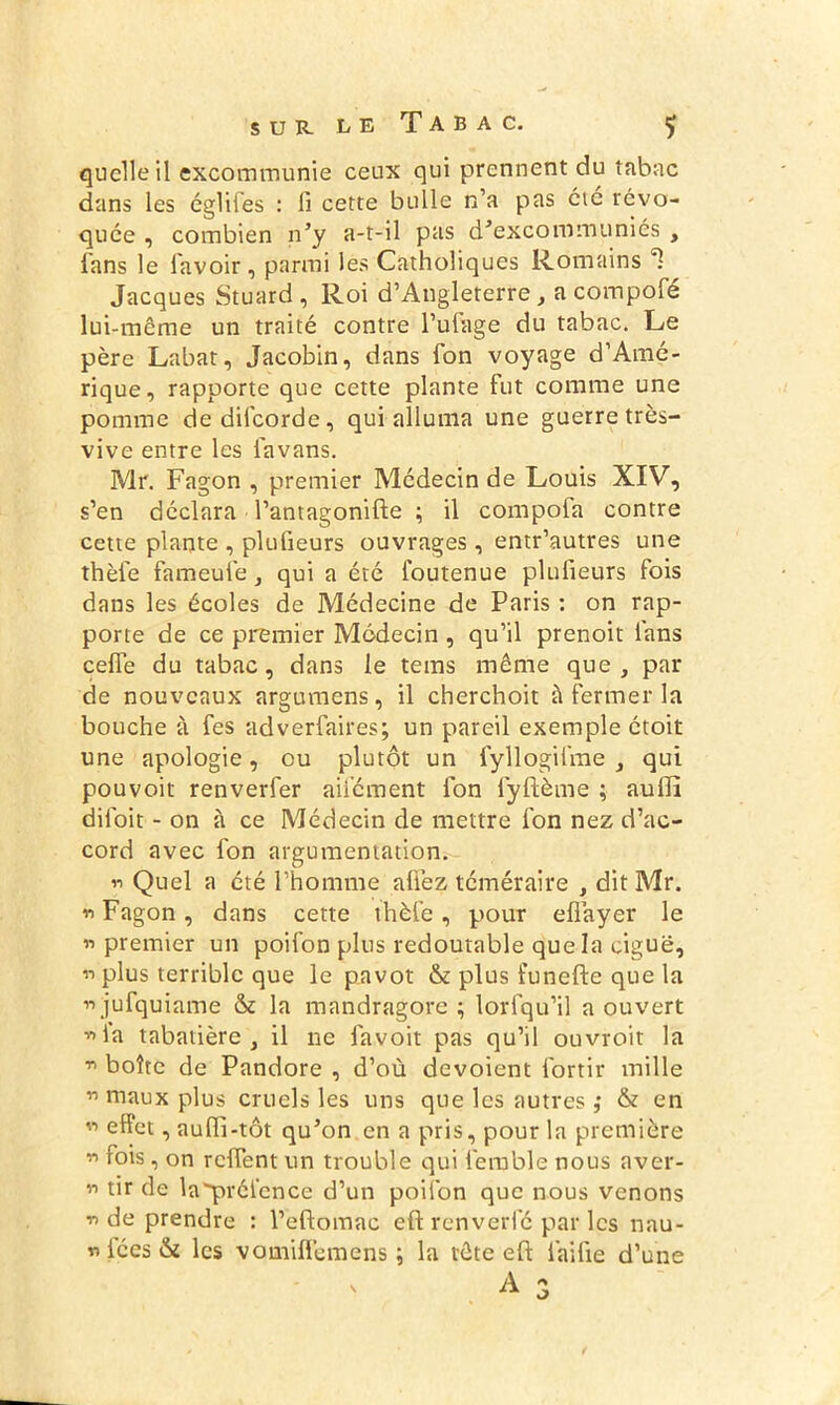 quelle il excommunie ceux qui prennent du tabac dans les églifes : fi cette bulle n’a pas etc révo- quée , combien n’y a-t-il pas d’excommuniés , fans le l'avoir, parmi les Catholiques Romains ^ Jacques Stuard , Roi d’Angleterre, a compofé lui-même un traité contre l’ufage du tabac. Le père Labat, Jacobin, dans Ton voyage d’Amé- rique, rapporte que cette plante fut comme une pomme dedilcorde, qui alluma une guerre très- vive entre les iavans. Mr. Fagon , premier Médecin de Louis XIV, s’en déclara l’antagonifte ; il compoia contre cette plante , plufieurs ouvrages, entr’autres une thèie fameufe , qui a été foutenue plufieurs fois dans les écoles de Médecine de Paris : on rap- porte de ce premier Médecin , qu’il prenoit lans celle du tabac, dans le tems même que, par de nouveaux argumens, il cherchoit à fermer la bouche à fes adverfaires; un pareil exemple étoit une apologie, ou plutôt un fyllogifme , qui pouvoir renverfer aiiement fon fyftème ; aullî diloit - on à ce Médecin de mettre fon nez d’ac- cord avec fon argumentation. 11 Quel a été l’homme allez téméraire , dit Mr. 11 Fagon, dans cette thèl’e, pour efiayer le « premier un poifon plus redoutable que la ciguë, n plus terrible que le pavot & plus funefte que la ii jufquiame & la mandragore ; lorfqu’il a ouvert «la tabatière, il ne favoit pas qu’il ouvroit la n boîte de Pandore , d’où dévoient l'ortir mille n maux plus cruels les uns que les autres ,• & en n effet, auffi -tôt qu’on en a pris, pour la première n fois, on relient un trouble qui femble nous aver- « tir de la'préi’ence d’un poifon que nous venons n de prendre : l’eftomac eft renverfé par les nau- nices & les vomifl’emens ; la tête eft lai fie d’une