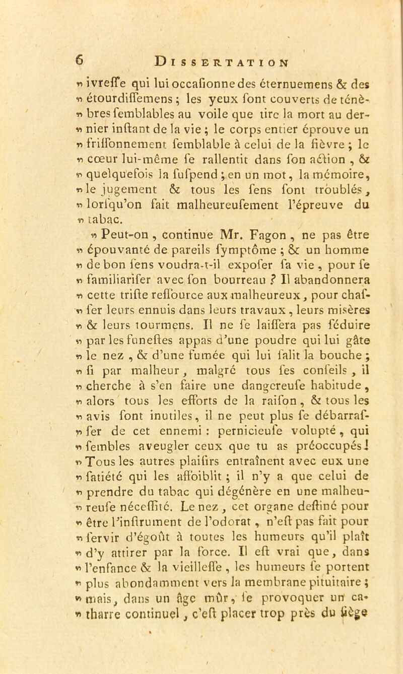 w ivreffe qui lui occafionne des éternuemens & des ii étourdiflemens ; les yeux font couverts de ténè- « bres femblables au voile que tire la mort au der- « nier inftant de la vie ; le corps entier éprouve un « frilfonnement femblable à celui de la fièvre ; le 11 cœur lui-même le rallentit dans fon aéfion , ii quelquefois la fufpend ; en un mot, la mémoire, «le jugement & tous les fens font troublés, « lorlqu’on fait malheureufement l’épreuve du « tabac. « Peut-on , continue Mr. Fagon , ne pas être « épouvanté de pareils fymptôme ; & un homme « de bon fens voudra-t-il expofer fa vie , pour fe « familiarifer avec fon bourreau .? Il abandonnera « cette trifie reflource aux malheureux, pour chaf- « fer leurs ennuis dans leurs travaux, leurs misères « & leurs tourmens. Il ne fe laiffera pas féduire « par les funefles appas d’une poudre qui lui gâte « le nez , & d’une fumée qui lui falit la bouche ; « fi par malheur, malgré tous les confeils , il « cherche à s’en faire une dangereufe habitude, « alors tous les efforts de la raifon , & tous les « avis font inutiles, il ne peut plus fe débarraf- « fer de cet ennemi : pernicieule volupté , qui « fembles aveugler ceux que tu as préoccupés! «Tous les autres plailirs entraînent avec eux une « fatiété qui les affaiblit \ il n’y a que celui de « prendre du tabac qui dégénère en une malheu- « reufe néceffité. Le nez , cet organe deftiné pour « être l’infirument de l’odorat, n’efl pas fait pour «fervir d’égoût à toutes les humeurs qu’il plaît «d’y attirer par la force. Il eff vrai que, dans « l’enfance & la viellleffe , les humeurs fe portent « plus abondamment vers la membrane pituitaire ; «mais, dans un âge mur, fe provoquer un ca* « tharre continuel, c’eft placer trop près du tiège