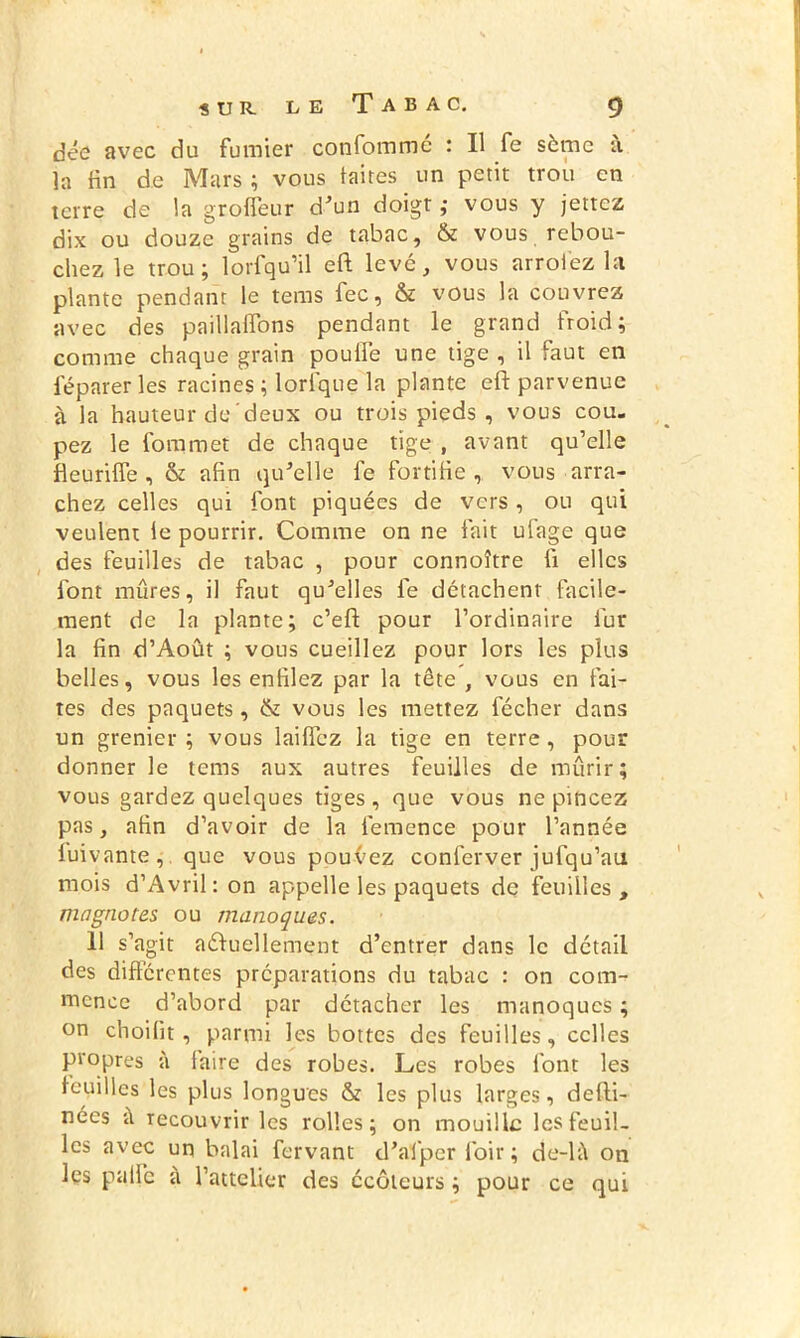 dcû avec du fumier confommc : Il fe sème à la fin de Mars ; vous laites un petit trou en terre de la groffeur d'un doigt ,• vous y jettez dix ou douze grains de tabac, & vous rebou- chez le trou; lorfqu’il eft levé, vous arroiez la plante pendant le tems fec, & vous la couvrez avec des paillaffons pendant le grand froid; comme chaque grain poulfe une tige , il faut en féparer les racines ; lorlque la plante eft parvenue à la hauteur de deux ou trois pieds , vous cou. pez le foin met de chaque tige , avant qu’elle fieuriffe , & afin qu'elle fe fortifie , vous arra- chez celles qui font piquées de vers, ou qui veulent le pourrir. Comme on ne fait ulage que des feuilles de tabac , pour connoître fi elles font mûres, il faut qu'elles fe détachent facile- ment de la plante; c’eft pour l’ordinaire fur la fin d’Août ; vous cueillez pour lors les plus belles, vous les enfilez par la tête , vous en fai- tes des paquets, & vous les mettez fécher dans un grenier ; vous laifièz la tige en terre , pour donner le tems aux autres feuilles de mûrir; vous gardez quelques tiges, que vous ne pincez pas, afin d’avoir de la iemence pour l’année fuivante, que vous pouvez conlèrver jufqu’au mois d’Avril : on appelle les paquets de feuilles , magnotes ou manoques. U s’agit actuellement d’entrer dans le détail des différentes préparations du tabac : on com- mence d’abord par détacher les manoques ; on choilit, parmi les bottes des feuilles, celles propres à faire des robes. Les robes l'ont les feuilles les plus longues & les plus larges, defti- nées à recouvrir les rolles ; on mouille les feuil- les avec un balai fervant d'afper loir; de-k\ on les pâlie à l’attelier des écôlcurs ; pour ce qui