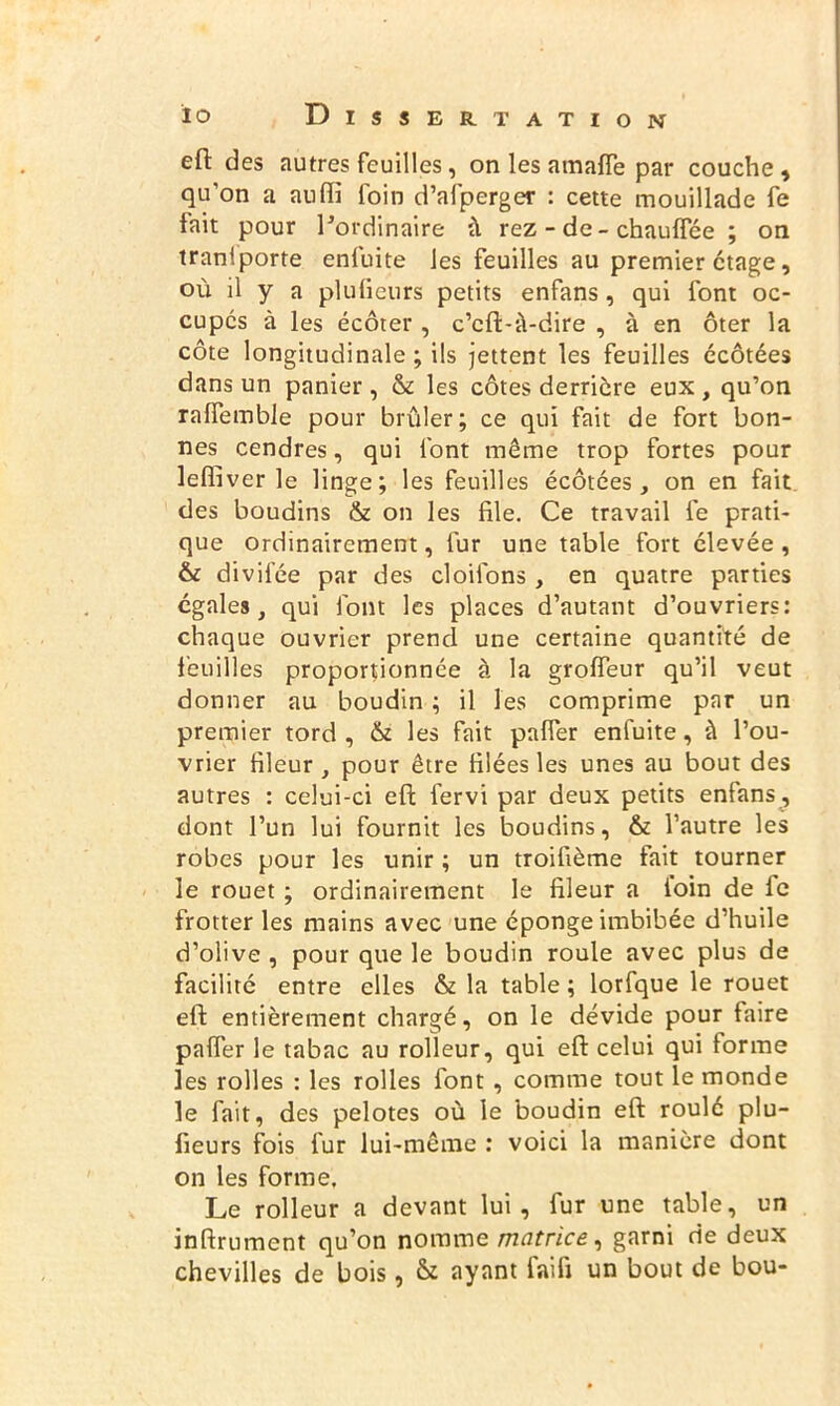 eft des autres feuilles, on les araaffe par couche, qu’on a atiffi foin d’afperger : cette mouillade fe fait pour lJordinaire à rez - de - chauffée ; on tranlporte enfuite les feuilles au premier ctage, où il y a plufieurs petits enfans, qui font oc- cupés à les écôter , c’cft-à-dire , à en ôter la côte longitudinale ; ils jettent les feuilles écôtées dans un panier , & les côtes derrière eux, qu’on ralfemble pour brûler; ce qui fait de fort bon- nes cendres, qui font même trop fortes pour lelfiver le linge; les feuilles écôtées, on en fait des boudins & on les file. Ce travail fe prati- que ordinairement, fur une table fort élevée , & divilee par des cloilons , en quatre parties égales, qui font les places d’autant d’ouvriers: chaque ouvrier prend une certaine quantité de feuilles proportionnée à la grofieur qu’il veut donner au boudin ; il les comprime par un premier tord , & les fait paffer enfuite, à l’ou- vrier fileur , pour être filées les unes au bout des autres : celui-ci eft fervi par deux petits enfans, dont l’un lui fournit les boudins, & l’autre les robes pour les unir ; un troifième fait tourner le rouet ; ordinairement le fileur a loin de le frotter les mains avec une éponge imbibée d’huile d’olive , pour que le boudin roule avec plus de facilité entre elles & la table ; lorfque le rouet eft entièrement chargé, on le dévide pour faire païïèr le tabac au rolleur, qui eft celui qui forme les rolles : les rolles font , comme tout le monde le fait, des pelotes où le boudin eft roulé plu- fieurs fois fur lui-même : voici la manière dont on les forme. Le rolleur a devant lui, fur une table, un inftrument qu’on nomme matrice, garni de deux chevilles de bois, & ayant faifi un bout de bou-