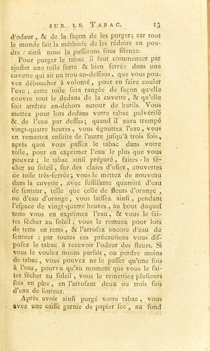 d’odeur, & de la façon de les purger; car tout le monde fait la méthode de les réduire en pou- dre : ainfi nous la paierons tous lilence. Pour purger le tabac il faut commencer par ajufter une toile forte & bien ferrée dans une cuvette qui ait un trou au-deffous , que vous pou- vez déboucher à volonté , pour en faire coulet l’eau ; cette toile fera rangée' de façon qu’elle couvre tout le dedans de la cuvette , & qu’elle foit arrêtée en-dehors autour de barils. Vous mettez pour lors dedans votre tabac pulvérifé &, de Peau par deffus; quand il aura trempé vingt-quatre heures, vous égouttez l’eau, vous en remettez enfuite de l’autre jufqu’à trois fois, après quoi vous palfez le tabac dans votre toile, pour en exprimer l’eau le plus que vous pouvez ; le tabac ainfi préparé , faites - le lé- cher au foleil, fur. des claies d’ofier, côuvertes de toile très-ferrée; vous le mettez de nouveau dans la cuvette , avec fuffifante quantité d’eau de fenteur , telle que celle de fleurs d’orange , ou d’eau d’orange, vous lailfez ainfi , pendant l’efpace de vingt-quatre heures , au bout duquel tems vous en exprimez l’eau, & vous le fai- tes fécher au foleil ; vous le remuez pour lors de tems en tems , & l’arrofez encore d’eau de fenteur : par toutes ces précautions vous dif- pofez le tabac à recevoir l’odeur des fleurs. Si vous le voulez moins parfait, ou perdre moins de tabac, vous pouvez ne le palfer qu’une fois à l’eau, pourvu qu’au moment que vous le fai- tes lécher au foleil , vous le remettiez plufieurs fois en pâte, en l’arrofant deux ou trois fois d’eau de fenteur. Après avoir ainfi purgé votre tabac, vous avez une cailfe garnie de papier fec, au fond
