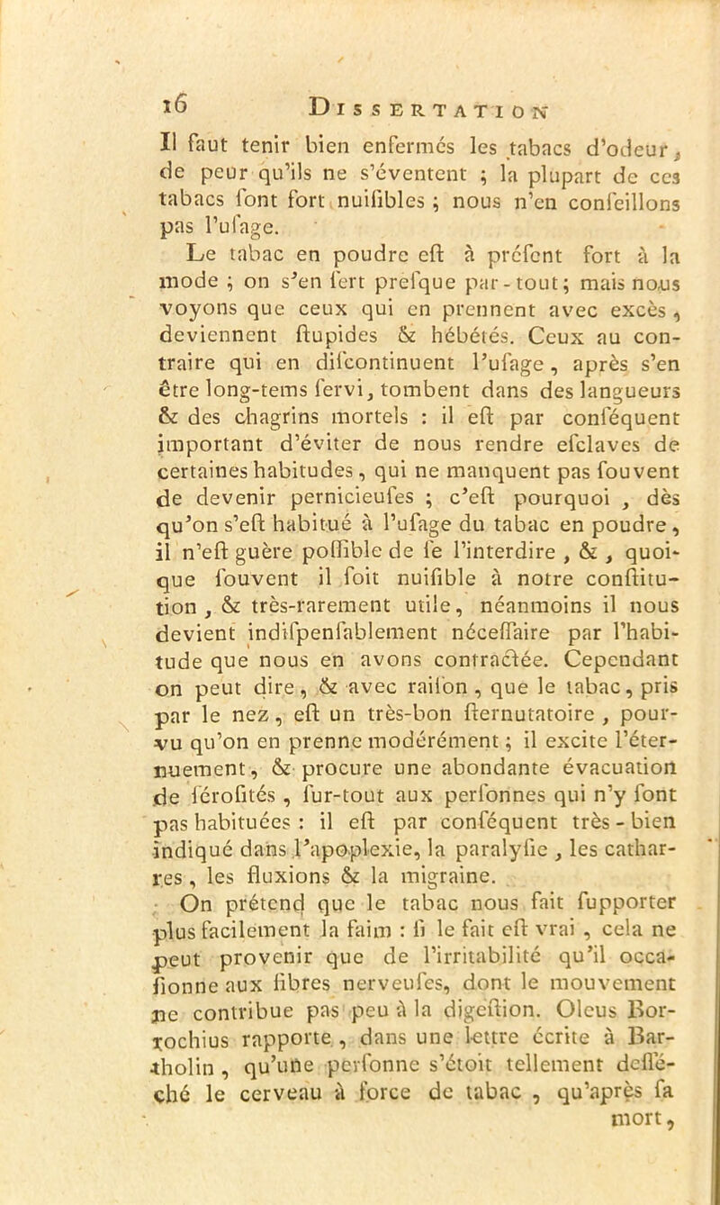 Il faut tenir bien enfermés les tabacs d’odeur . de peur qu’ils ne s’éventent ; la plupart de ces tabacs font fort nuiiibles ; nous n’en confeillons pas l’ufage. Le tabac en poudre eft à préfcnt fort à la mode ; on s’en fert prefque par-tout; mais no,us voyons que ceux qui en prennent avec excès, deviennent ftupides & hébétés. Ceux au con- traire qui en difeontinuent l’ufage, après s’en être long-tems fervi, tombent dans des langueurs & des chagrins mortels : il eft par conlequent important d’éviter de nous rendre efclaves de certaines habitudes, qui ne manquent pas fouvent de devenir pernicieufes ; c’eft pourquoi , dès qu’on s’eft habitué à l’ufage du tabac en poudre , il n’eft guère polïible de le l’interdire , & , quoi' que fouvent il foit nuifible à notre conftitu- tion , & très-rarement utile, néanmoins il nous devient indifpenfablement néceffaire par l’habi- tude que nous en avons contractée. Cependant on peut dire, & avec raiion , que le tabac, pris par le nez, eft un très-bon fternutatoire , pour- vu qu’on en prenne modérément ; il excite l’éter- nuement, & procure une abondante évacuation de férofités , lur-tout aux perfonnes qui n’y font pas habituées : il eft par conféquent très - bien indiqué dans l’apoplexie, la paralyfte , les cathar- r.es , les fluxions & la migraine. On prétend que le tabac nous fait fupporter plus facilement la faim : il le fait eft vrai , cela ne peut provenir que de l’irritabilité qu’il occa- sionne aux libres nerveufes, dont le mouvement ne contribue pas peu à la digeftion. Olcus Bor- Tochius rapporte, dans une lettre écrite à Bar- *holin , qu’une perfonne s’étoit tellement deflè- chc le cerveau à force de tabac , qu’après fa mort,