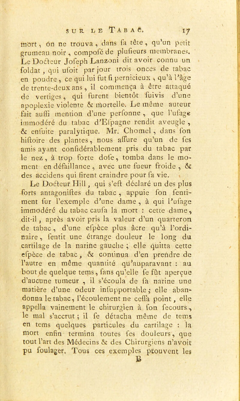 mort i on ne trouva , dans fa tête , qu’un petit grumeau noir , compoic de plufieurs membranes. Le Doreur Jofeph Lanzoni dit avoir connu un foldat, qui ufoit par jour trois oncês de tabac en poudre, ce qui lui fut fi pernicieux , qu’à l’âge de trente-deux ans, il commença à être attaqué de vertiges, qui furent bientôt fuivis d’une apoplexie violente & mortelle'. Le même auteur fait auffi mention d’une perfonne , que l’uiage immodéré du tabac d’Efpagne rendit aveugle , & enfuite paralytique. Mr. Chomel , dans Ion hiftoire des plantes, nous allure qu’un de fes amis ayant conlidérablement pris du tabac par le nez, à trop forte dofe, tomba dans le mo- ment en défaillance, avec une fueur froide, & des accidens qui firent craindre pour fa vie. Le Docteur Hill, qui s’ell déclaré un des plus forts antagonifies du tabac , appuie fon fenti- ment fur l’exemple d’une dame , à qui l’ufage immodéré du tabac caufa la mort : cette dame, dit-il, après avoir pris la valeur d’un quarteron de tabac, d’une efpèce plus âcre qu’à l’ordi- naire, fentit une étrange douleur le long du cartilage de la narine gauche ; elle quitta cette efpèce de tabac, & continua d’en prendre de l’autre en même quantité qu’auparavant : au bout de quelque tems, fans qu’elle fe fût aperçue d’aucune tumeur , il s’écoula de fa narine une matière d’une odeur infupportable ,* elle aban- donna le tabac, l’écoulement ne celfa point, elle appella vainement le chirurgien à fon fecours, le mal s’accrut ; il fe détacha même de tems en tems quelques particules du cartilage : la mort enfin termina toutes fes douleurs, que tout l’art des Médecins & des Chirurgiens n’avoit pu foulager. Tous ces exemples prouvent les