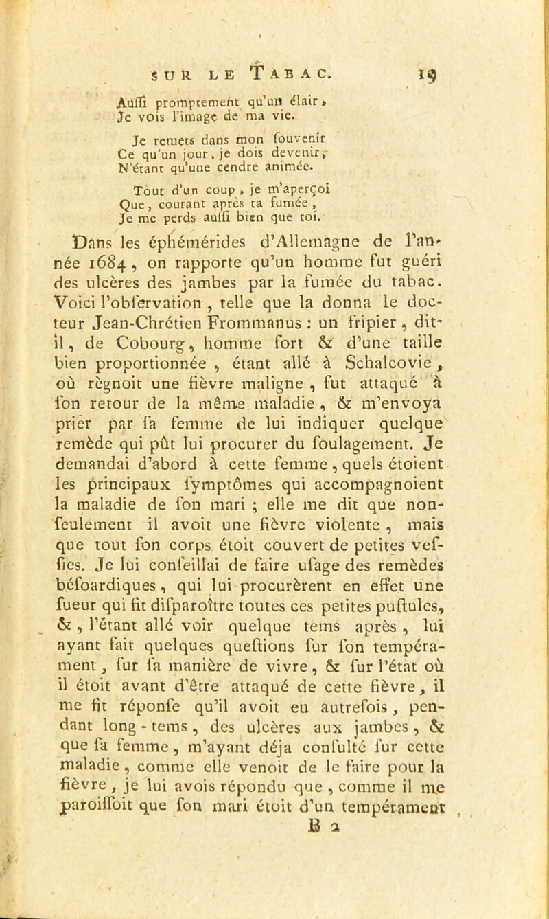 AufTî prompceniefit qu’un élair > Je vois l’image de ma vie. Je remets dans mon fouvenir Ce qu’un jour, je dois devenir. N’étant qu’une cendre animée. Tout d’un coup, je m’aperçoi Que, courant après ta fumée. Je me perds aulu bien que toi. Dans les éphémérides d’Allemagne de l’an* née 1684 , on rapporte qu’un homme fut guéri des ulcères des jambes par la fumée du tabac. Voici Pobfervation , telle que la donna le doc- teur Jean-Chrétien Frommanus : un fripier, dit- il, de Cobourg, homme fort & d’une taille bien proportionnée , étant allé à Schalcovie, où règnoit une fièvre maligne , fut attaqué à ion retour de la môme maladie , & m’envoya prier par fa femme de lui indiquer quelque remède qui pût lui procurer du foulagement. Je demandai d’abord à cette femme , quels étoient les principaux lymptômes qui accompagnoient la maladie de fon mari ; elle me dit que non- feulement il avoit une fièvre violente , mais que tout fon corps étoit couvert de petites vef- fies. Je lui confeillai de faire ufage des remèdes béfoardiques, qui lui procurèrent en effet une fueur qui fit difparoître toutes ces petites pullules, & , l’étant allé voir quelque tems après , lui ayant fait quelques queffions fur fon tempéra- ment , fur fa manière de vivre, & fur l’état où il étoit avant d’être attaqué de cette fièvre, il me fit réponfe qu’il avoit eu autrefois , pen- dant long - tems, des ulcères aux jambes, & que fa femme, m’ayant déjà confulté fur cette maladie, comme elle venoit de le faire pour la fièvre , je lui avois répondu que , comme il nie paroilfoit que fon mari étoit d’un tempérament B a