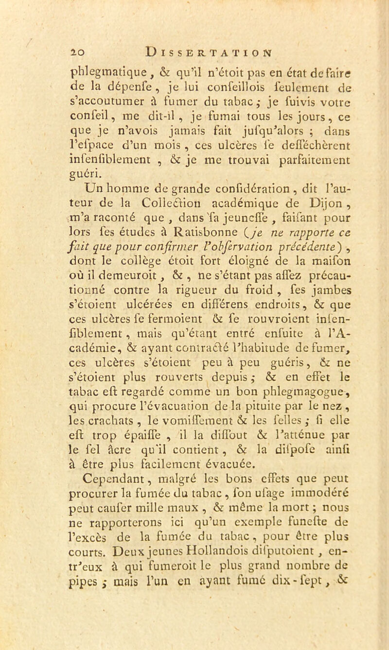 phlegmatique , & qu’il n’étoit pas en état de faire de la dépenfe , je lui confeillois feulement de s’accoutumer à fumer du tabac,* je fuivis votre confeil, me dit-il , je fumai tous les jours, ce que je n’avois jamais fait jufqu’alors ; dans l’efpace d’un mois , ces ulcères le defféchèrent infenfiblement , & je me trouvai parfaitement guéri. Un homme de grande confidération , dit l’au- teur de la Collection académique de Dijon , m’a raconté que, dans Ta jeundfe , faifant pour lors fes études à Ratisbonne (yg ne rapporte ce fait que pour confirmer Vobservation précédente') , dont le collège étoit fort éloigné de la maifon où il demeuroit, & , ne s’étant pas alfez précau- tiouné contre la rigueur du froid , fes jambes s’étoient ulcérées en différens endroits, & que ces ulcères fe fermoient & fe rouvroient infen- fiblement, mais qu’étant entré enfuite à l’A- cadémie, & ayant contracté l’habitude de fumer, ces ulcères s’étoient peu à peu guéris, & ne s’étoient plus rouverts depuis ,* & en effet le tabac eft regardé comme un bon phlegmagogue, qui procure l’évacuation de la pituite par le nez , les crachats , le vomiffement & les felles ,* fi elle eft trop épaiffe , il la diflout & l’atténue par le fel âcre qu'il contient, & la dilpofe ainli à être plus facilement évacuée. Cependant, malgré les bons effets que peut procurer la fumée du tabac , fon uiage immodéré peut caufer mille maux , & même la mort ; nous ne rapporterons ici qu’un exemple funefte de l’excès de la fumée du tabac, pour être plus courts. Deux jeunes Hollandois dilputoient , en- tr’eux à qui fumeroit le plus grand nombre de pipes ; mais l’un en ayant fumé dix - lept, &