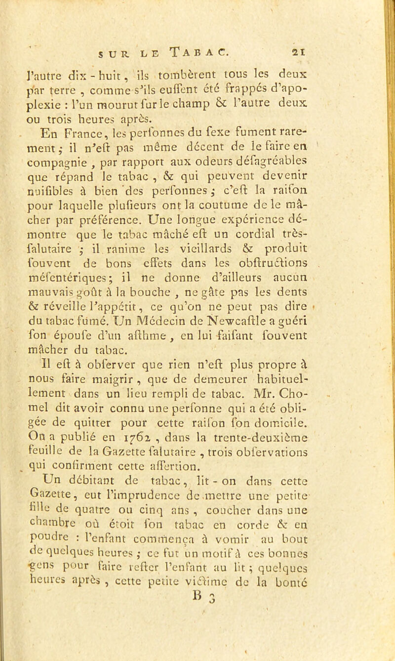 l’autre dix - huit, ils tombèrent tous les deux par terre , comme sJils euffent etc frappes d’apo- plexie : l’un mourut lur le champ & l’autre deux ou trois heures après. En France, les peribnnes du fexe fument rare- ment ,• il n'eft pas même décent de le faire en compagnie , par rapport aux odeurs défagrcables que répand le tabac , & qui peuvent devenir nuifibles à bien des perfonnes ,* c’eft la raiion pour laquelle plufieurs ont la coutume de le mâ- cher par préférence. Une longue expérience dé- montre que le tabac mâché eft un cordial très- falutaire ,• il ranime les vieillards & produit fouvent de bons effets dans les obftrucfions méfentériques ; il ne donne d’ailleurs aucun mauvais goût à la bouche , ne gâte pas les dents & réveille l'appétit, ce qu’on ne peut pas dire ■ du tabac fumé. Un Médecin de Newcaftle a guéri fon époufe d’un aflhme , en lui faifant fouvent mâcher du tabac. 11 eft à obferver que rien n’eft plus propre â nous faire maigrir , que de demeurer habituel- lement dans un lieu rempli de tabac. Mr. Cho- mel dit avoir connu une perfonne qui a été obli- gée de quitter pour cette raifon fon domicile. On a publié en i?6i , dans la trente-deuxième feuille de la Gazette falutaire , trois obfervations qui confirment cette affertion. Un débitant de tabac, lit - on dans cette Gazette, eut l’imprudence de mettre une petite file de quatre ou cinq ans , coucher dans une chambre où étoit fon tabac en corde de en poudre : l’enfant commença à vomir au bout de quelques heures ,* ce fut un motif â ces bonnes •gens pour faire refter l’enfant au lit ; quelques heures après , cette petite viéVtme de la bonté B o O