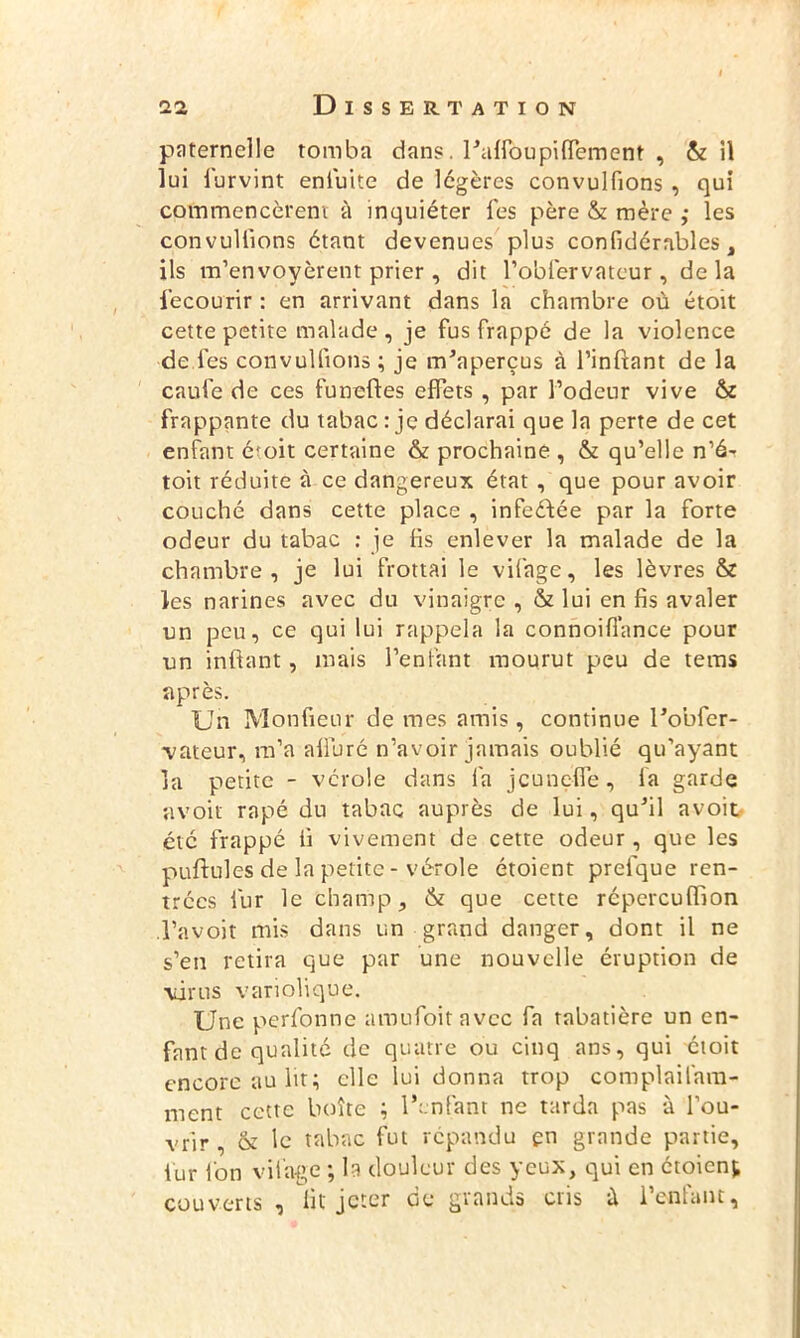 paternelle tomba dans. l'alfoupilfement , & il lui furvint enfuite de légères convulfions , qui cofnmencèrent à inquiéter l'es père & mère ,* les convulfions étant devenues plus confidérables, ils m’envoyèrent prier, dit l’obfervateur , delà iecourir : en arrivant dans la chambre où étoit cette petite malade , je fus frappé de la violence de les convulfions ; je m'aperçus à l’inftant de la caufe de ces funefles effets , par l’odeur vive & frappante du tabac : je déclarai que la perte de cet enfant é'oit certaine & prochaine , & qu’elle n’é- toit réduite à ce dangereux état , que pour avoir couché dans cette place , infeéfée par la forte odeur du tabac : le lis enlever la malade de la chambre, je lui frottai le vifage, les lèvres & les narines avec du vinaigre , & lui en fis avaler un peu, ce qui lui rappela la connoill’ance pour un infiant, mais l’enfant mourut peu de tems après. Un Monfieur de mes amis, continue l’obfer- vateur, m’a alluré n’avoir jamais oublié qu’ayant la petite - vérole dans fa jcunelfe, la garde avoir râpé du tabac auprès de lui, qu'il avoit été frappé ii vivement de cette odeur, que les puftules de la petite - vérole étoient prefque ren- trées fur le champ, & que cette répereuflion l’avoit mis dans un grand danger, dont il ne s’en retira que par une nouvelle éruption de virus variolique. Une perfonne amufoitavec fa tabatière un en- fant de qualité de quatre ou cinq ans, qui étoit encore au lit; elle lui donna trop complailhm- ment cette boîte ; l’enfant ne tarda pas à l’ou- vrir , & le tabac fut répandu en grande partie, lur Ion vifage ; la douleur des yeux, qui en étoient