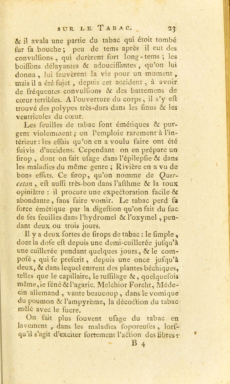 & il avala une partie du tabac qui étoit tombé fur fa bouche ; peu de tems après il eut des convulfions , qui durèrent fort long-tems; les boiffons délayantes & adoucifîantes, qu’on lui donna, lui fauvèrent la vie pour un moment, mais il a été fujet, depuis cet accident , à avoir de fréquentes convulfons & des battemens de cœur terribles. A l’ouverture du corps, il s’y effc trouvé des polypes très-durs dans les finus & les ventricules du cœur. Les feuilles de tabac font émétiques & pur- gent violemment ; on l’emploie rarement à l’in- térieur: les elfais qu’on en a voulu faire ont été iuivis d’accidens. Cependant on en prépare un firop , dont on fait ufage dans l’épilepfie &z dans les maladies du même genre ; Rivière en a vu de bons effets. Ce firop, qu’on nomme de Quer- cetan , eft auffi très-bon dans l’afthme & la toux opiniâtre : il procure une expeéloration facile & abondante, fans faire vomir. Le tabac perd fa force émétique par la digeftion qu’on fait du fuc de fes feuilles dans l’hydromel & l’oxymel , pen- dant deux ou trois jours. Il y a deux fortes de firops de tabac : le fimple, dont la dofe eft depuis une demi-cuillerée jufqu’à une cuillerée pendant quelques jours, & le com- pofé, qui fe preferit, depuis une once jufqu’à deux, & dans lequel entrent des plantes béchiques, telles que le capillaire, le tulftlage &, quelquefois même, ie féné & l’agaric. Melchior Forcht, Méde- cin allemand , vante beaucoup , dans le vomique du poumon & l’ampyrème, la décoéfion du tabac mêlé avec le fucre. On fait plus fouvent ufage du tabac en lavement , dans les maladies ibporeufcs , lorf- qu’il s’agit d’exciter fortement l’aéVion des libres :'