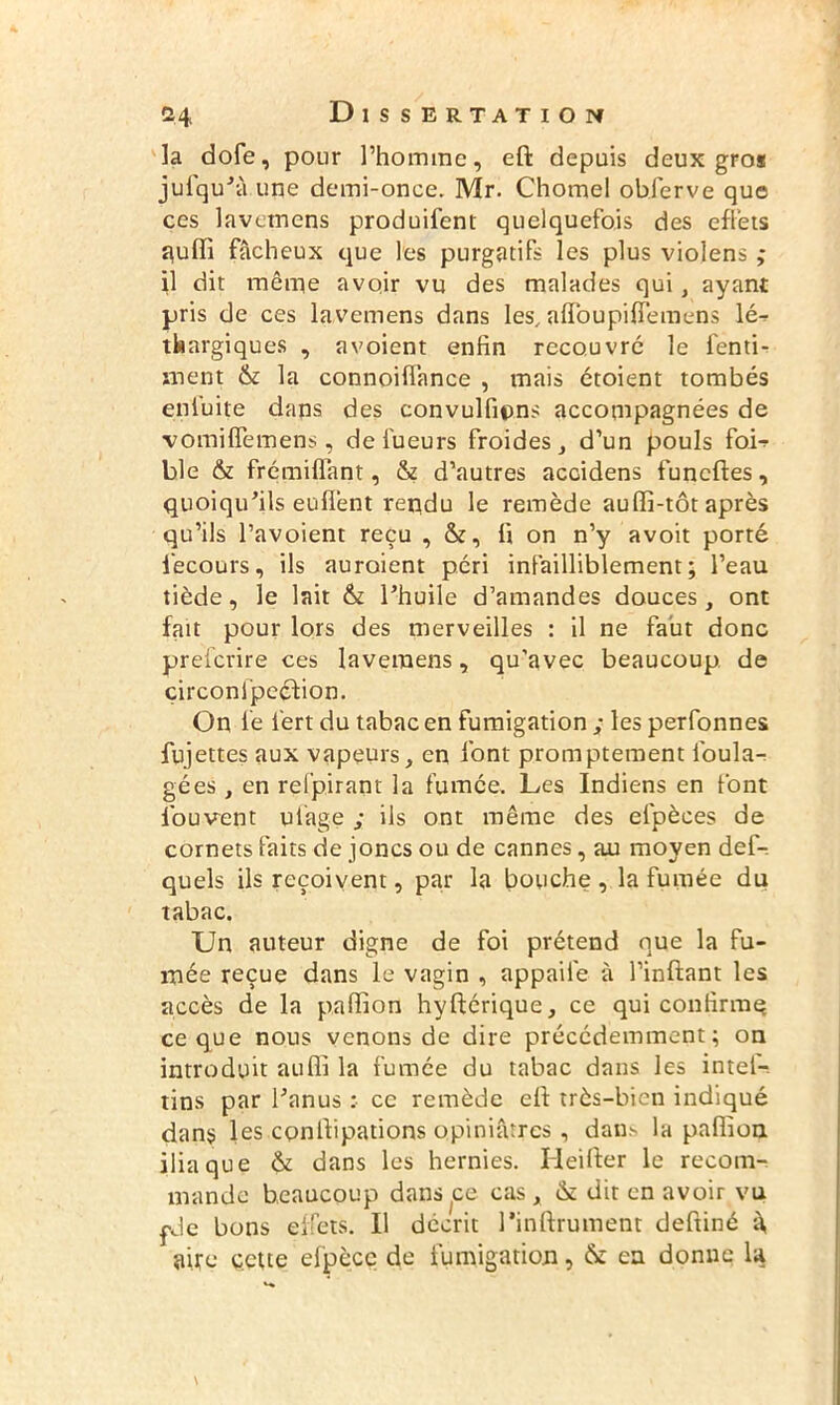 la dofe, pour l’homme, eft depuis deux gros jufqu’â une demi-once. Mr. Chomel obferve que ces lavetnens produifent quelquefois des effets quffi fâcheux que les purgatifs les plus violens ; il dit même avoir vu des malades qui, ayant pris de ces lavemens dans les, afloupifiemens lé^ thargiques , avoient enfin recouvré le fenti- ment & la connoiflance , mais étoient tombés enfuite dans des convulfipns accompagnées de vomiflemens, de lueurs froides, d’un pouls fob ble & frémiffant, & d’autres accidens funeftes, quoiqu’ils enflent rendu le remède auffi-tôt après qu’ils l’avoient reçu , &, fi on n’y avoit porté fecours, ils auroient péri infailliblement; l’eau tiède, le lait & l’huile d’amandes douces, ont fait pour lors des merveilles : il ne faut donc preferire ces lavemens, qu'avec beaucoup de çirconl'peéfion. On fie i'ert du tabac en fumigation ; les perfonnes fujettes aux vapeurs, en font promptement foula- gées, en refpirant la fumée. Les Indiens en font fouvent utage ; ils ont même des efpèces de cornets faits de joncs ou de cannes, au moyen def- quels ils reçoivent, par la bouche , la fumée du tabac. Un auteur digne de foi prétend que la fu- mée reçue dans le vagin , appaile à l’inftant les accès de la paffion hyftérique, ce qui confirme ce que nous venons de dire précédemment; on introduit aufli la fumée du tabac dans les intei— tins par l’anus : ce remède efl très-bien indiqué dans les cpnfiipations opiniâtres , dan- la paffion iliaque & dans les hernies. Heifter le recom- mande beaucoup dans ce cas, & dit en avoir vu pJe bons effets. Il décrit l‘infiniment deftiné â, aire çcUe elpècc de fumigation, & ea donne la