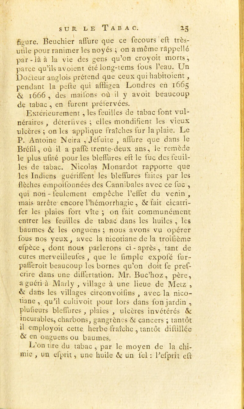 figure. Beuchier affure que ce fecours eft très- utile pour ranimer les noyés ; on a même rappelle par-là à la vie des gens qu’on croyoit morts, parce qu’ils avoient été long-tems lous l’eau. Un Docteur anglois prétend que ceux qui habitoient, pendant la pefte qui affligea Londres en 1665 & 1666 , des mai l'on s où il y avoit beaucoup de tabac , en furent préiervées. Extérieurement , les feuilles de tabac font vul- néraires , déterlives ; elles mondifient les vieux ulcères ; on les applique fraîches fur la plaie. Le P. Antoine Neira , Jéfuite , allure que dans le Bréfil, où il a palfé trente-deux ans, le remède le plus ufité pour les blelfures eft le lue des feuil- les de tabac. Nicolas Monardot rapporte que les Indiens guériffent les blelfures faites par les flèches empoifonnées des Cannibales avec ce fuc , qui non - feulement empêche l’effet du venin , mais arrête encore l’hémorrhagie , & fait cicatri- fer les plaies fort vîte ; on fait communément entrer les feuilles de tabac dans les huiles , les baumes & les onguens ; nous avons vu opérer fous nos yeux, avec la nicotiane de la troifième efpèce , dont nous parlerons ci - après, tant de cures merveiileufes , que le Ample expofé fur- palferoit beaucoup les bornes qu’on doit fe pref- crire dans une dilfertation. Mr. Buc’hoz, père, a guéri à Marly , village à une lieue de Metz , & dans les villages circonvoiflns, avec la nico- tiane , qu’il euhivoit pour lors dans fonjardin, plusieurs blelfures , plaies , ulcères invétérés & incurables, charbons, gangrènes & cancers ; tantôt Ü employoit cette herbe fraîche , tantôt diftillée & en onguens ou baumes. L’on tire du tabac , par le moyen de la chi- mie , un elprit, une huile & un ici : l’efprit eft: