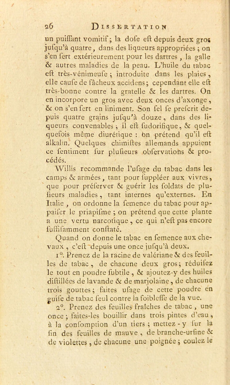 un puifîant vomitif ; la dofe eft depuis deux gros jufqu’à quatre, dans des liqueurs appropriées ; on s’en iert extérieurement pour les dartres , la galle & autres maladies de la peau. L’huile du tabac eft très-vénimeufe ; introduite dans les plaies , elle caule de fâcheux accidens; cependant elle eft très-bonne contre la gratelle & les dartres. On en incorpore un gros avec deux onces d’axonge , & on s’enfert en Uniment. Son fel fe prefcrit de- puis quatre grains jufquJà douze, dans des li- queurs convenables -, il eft fudorihque, & quel- quefois même diurétique : bn prétend qu’il eft alkalm. Quelques chimiftes allemands appuient ce fentiment l'ur plufieurs obfervations & pro- cédés. Willis recommande l’ufage du tabac dans les camps & années, tant pour luppléer aux vivres, que pour préierver & guérir les foldats de plu- lieurs maladies, tant internes qu’externes. En Italie , on ordonne la femence du tabac pour ap- paifer le priapifme ; on prétend que cette plante a une vertu narcotique, ce qui n’eft pas encore fûffifamment conftaté. Quand on donne le tabac en femence aux che- vaux , c’eft depuis une once jufqu’à deux. ia. Prenez de la racine de valériane & des feuil- les de tabac, de chacune deux gros; réduilez le tout en pondre lubtile , & ajoutez-y des huiles diftillées de lavande & de marjolaine , de chacune trois gouttes ; faites ufage de cette poudre en guife de tabac feul contre la foiblcfte de la vue. 2°. Prenez des feuilles fraîches de tabac , une once ; faitcs-les bouillir dans trois pintes d’eau , à la confomption d’un tiers; mettez - y l'ur la lin des feuilles de mauve , de branche-urfine & de violettes, de chacune une poignée ; coulez le