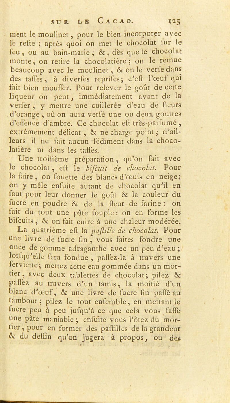ment le moulinet, pour le bien incorporer avec le refte ; après quoi on met le chocolat tur le feu, ou au bain-marie ; & , dès que le chocolat monte, on retire la chocolatière; on le remue beaucoup avec le moulinet, & on le verledans des taffes, à diverles reprîtes; c’eft l’ceut qui fait bien mouffer. Pour relever le goût de cette liqueur on peut, immédiatement avant de la verl'er , y mettre une cuillerée d’eau de fleurs d’orange , où on aura verte une ou deux gouttes d’eiïènce d’ambre. Ce chocolat eft très-parfumé , extrêmement délicat, & ne charge point; d’ail- leurs il ne fait aucun fediment dans la choco- latière ni dans les taffes. Une troilième préparation, qu’on fait avec le chocolat, eft le bifeuit de chocolat. Pour la faire, on fouette des blancs d’œuts en neige; on y mêle enfuite autant de chocolat qu’il en faut, pour leur donner le goût & la couleur du fucre en poudre & de la fleur de farine : on fait du tout une pâte toupie : on en forme les bilcuits, & on fait cuire à une chaleur modérée. La quatrième eft la paftille de chocolat. Pour une livre de fucre tin , vous faites fondre une once dégommé adraganthe avec un peu d’eau; lorfqu’elle fera fondue , paffcz-la à travers une ferviette; mettez cette eau gommée dans un mor- tier , avec deux tablettes de chocolat; pilez & patlèz au travers d’un tamis, la moitié d’un blanc d’œuf, & une livre de fucre fin paffé au tambour; pilez le tout enfemble, en mettant le fucre peu à peu jufqu’à ce que cela vous faffe une pâte maniable ; enfuite vous l’ôtez du mor- tier , pour en former des paftilles de la grandeur & du defiin qu’on jugera â propos, ou des