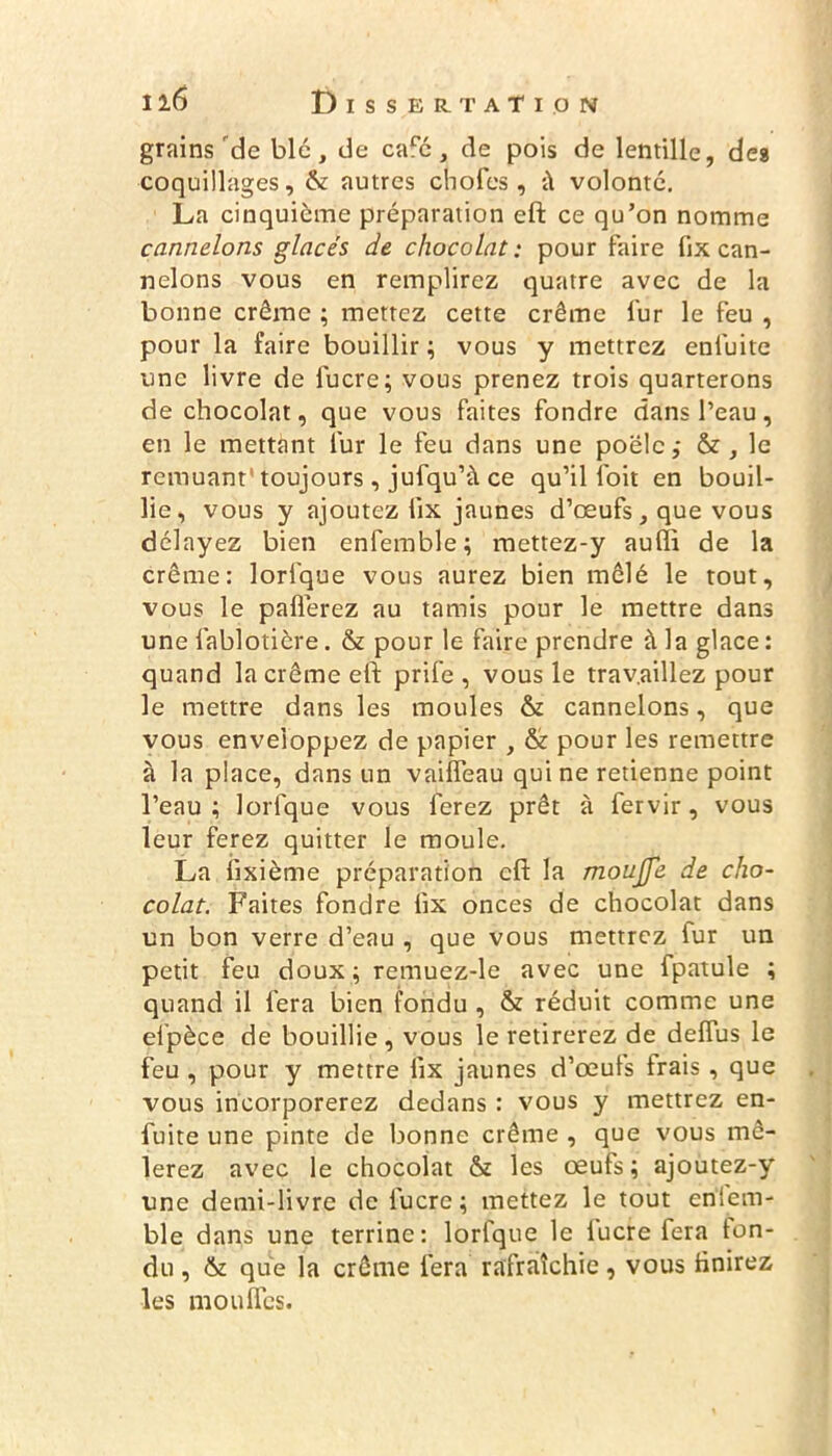 grains'de blc, de cafc, de pois de lentille, des coquillages, & autres choies, ü volonté. La cinquième préparation eft ce qu’on nomme cnnnelons glacés de chocolat: pour faire fix can- nelons vous en remplirez quatre avec de la bonne crème ; mettez cette crème fur le feu , pour la faire bouillir; vous y mettrez enfuite une livre de fucre; vous prenez trois quarterons de chocolat, que vous faites fondre dans l’eau, en le mettant lur le feu dans une poêle,- le remuant* toujours, jufqu’à ce qu’il l'oit en bouil- lie, vous y ajoutez lix jaunes d’œufs, que vous délayez bien enfemble; mettez-y aufli de la crème: lorfque vous aurez bien mêlé le tout, vous le paflèrez au tamis pour le mettre dans une fablotière. & pour le faire prendre à la glace : quand la crème eft prife , vous le travaillez pour le mettre dans les moules & cannelons, que vous enveloppez de papier , & pour les remettre à la place, dans un vaifîeau qui ne retienne point l’eau; lorfque vous ferez prêt à fervir, vous leur ferez quitter le moule. La iixième préparation eft la moujfe de cho- colat. Faites fondre lix onces de chocolat dans un bon verre d’eau , que vous mettrez lur un petit feu doux; remuez-le avec une fpatule ; quand il fera bien fondu , & réduit comme une elpèce de bouillie, vous le retirerez de delfus le feu , pour y mettre lix jaunes d’œufs frais , que vous incorporerez dedans : vous y mettrez en- fuite une pinte de bonne crème , que vous mê- lerez avec le chocolat & les œufs; ajoutez-y une demi-livre de fucre ; mettez le tout eniem- ble dans une terrine: lorfque le lucre fera ton- du, & que la crème fera rafraîchie, vous finirez les moufles.