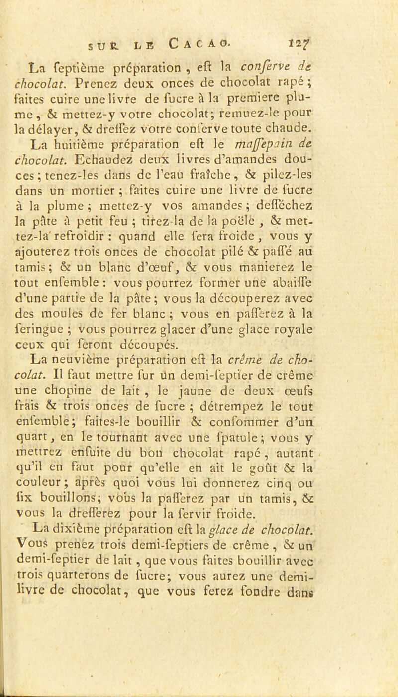 La feptième préparation , eft la confèrve de chocolat. Prenez deux onces de chocolat râpé ; faites cuire une livre de fucre à la première plu- me, & mettez-y votre chocolat; remuez-le pour la délayer, & drelfez votre conterve toute chaude. La huitième préparation eft le majjepain de chocolat. Echaudez deux livres d’amandes dou- ces ; tenez-les dans de l’eau fraîche, & pilez-les dans un mortier ; faites cuire une livre de fucre à la plume ; mettez-y vos amandes ; deflcchez la pâte â petit feu ; tirez-ia de la poêle , & met- tez-la'refroidir : quand elle fera froide , vous y ajouterez trois onces de chocolat pilé & pafîe au tamis; & un blanc d’œuf, & vous manierez le tout enfemble : vous pourrez former une abaiiïe d’une partie de la pâte ; vous la découperez avec des moules de fer blanc ; vous en paiïerez à la ieringue ; vous pourrez glacer d’une glace royale ceux qui feront découpés. La neuvième préparation eft la crème de cho- colat. Il faut mettre fur un demi-feptïer de crème une chopine de lait , le jaune de deux œufs frais & trois onces de fucre ; détrempez le tout enfemble; faites-le bouillir & confommer d’un quart, en le tournant avec une fpatule; vous y mettrez enfuite dü bon chocolat râpé , autant qu’il en faut pour qu’elle en ait le goût & la couleur; après quoi vous lui donnerez cinq ou tix bouillons; vous la paflerez par un tamis, ik vous la dreflerëz pour la fervir froide. La dixième préparation eft la glace de chocolat. Vous prenez trois demi-feptiers de crème, & un demi-feptier de lait, que vous faites bouillir avec trois quarterons de fucre; vous aurez une demi- livre de chocolat, que vous ferez fondre dans
