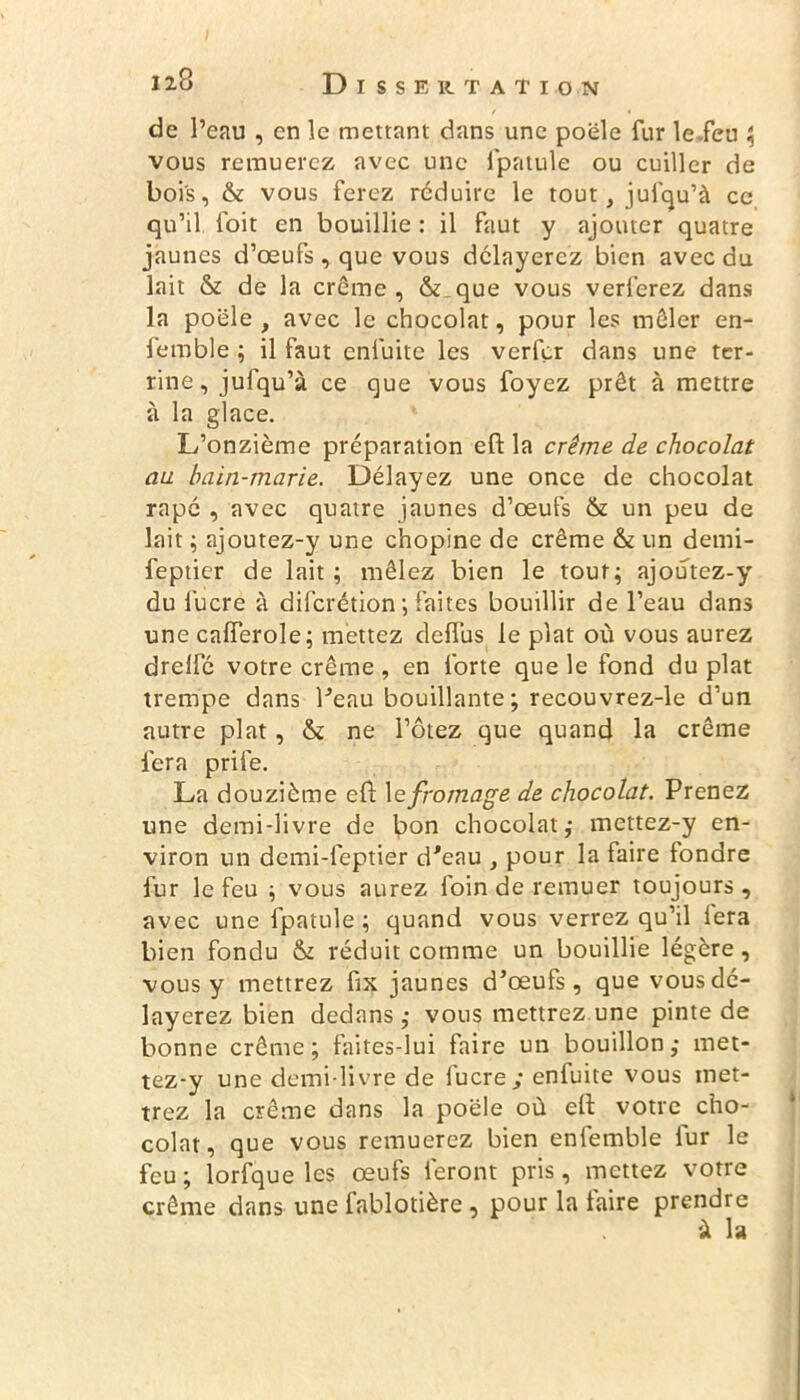 de l’eau , en le mettant dans une poêle fur lefeu \ vous remuerez avec une fpatule ou cuiller de bois, & vous ferez réduire le tout, jufqu’à ce qu’il foit en bouillie : il faut y ajouter quatre jaunes d’œufs , que vous délayerez bien avec du lait & de la crème, & que vous verferez dans la poêle, avec le chocolat, pour les mêler en- femble ; il faut enfuite les verfer dans une ter- rine, jufqu’à ce que vous foyez prêt à mettre à la glace. L’onzième préparation eft la crème de chocolat au bain-marie. Délayez une once de chocolat râpé , avec quatre jaunes d’œufs & un peu de lait ; ajoutez-y une chopine de crème & un demi- feptier de lait ; mêlez bien le tout; ajoutez-y du lucre à diferétion; faites bouillir de l’eau dans une calferole; mettez deffus le plat où vous aurez drelfc votre crème , en forte que le fond du plat trempe dans l'eau bouillante; recouvrez-le d’un autre plat, & ne l’ôtez que quand la crème fera prife. La douzième eft 1 e fromage de chocolat. Prenez une demi-livre de bon chocolat; mettez-y en- viron un demi-feptier d'eau , pour la faire fondre fur lefeu ; vous aurez foin de remuer toujours, avec une fpatule ; quand vous verrez qu’il fera bien fondu St réduit comme un bouillie légère, vous y mettrez fix jaunes d’œufs, que vous dé- layerez bien dedans ; vous mettrez une pinte de bonne crème; faites-lui faire un bouillon; met- tez-y une demi-livre de lucre y enluite vous met- trez la crème dans la poêle où ett votre cho- colat, que vous remuerez bien enfemble fur le feu ; lorfque les œufs feront pris, mettez votre crème dans une fablotière , pour la taire prendre