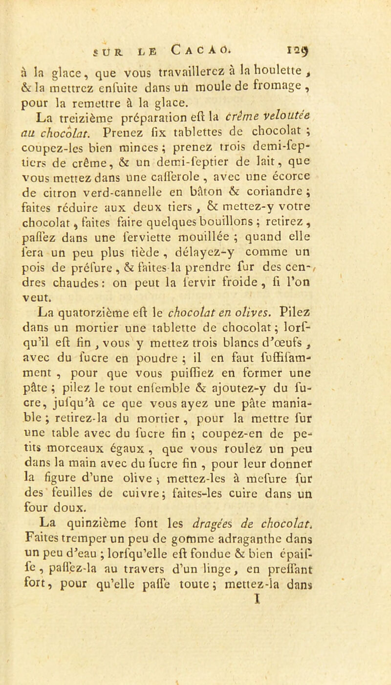 à la glace, que vous travaillerez a la houlette i &la mettrez enfuite dans un moule de fromage , pour la remettre à la glace. La treizième préparation eft la crème veloutée au chocolat. Prenez fix tablettes de chocolat ; coupez-les bien minces ; prenez trois demi-fep- tiers de crème, & un demi-feptier de lait, que vous mettez dans une calferole , avec une écorce de citron verd-cannelle en bâton & coriandre ; faites réduire aux deux tiers , & mettez-y votre chocolat, faites faire quelques bouillons ; retirez, paflez dans une ferviette mouillée ; quand elle fera un peu plus tiède , délayez-y comme un pois de prélure , & faites la prendre fur des cen-, dres chaudes : on peut la iervir froide , fi l’on veut. La quatorzième eft le chocolat en olives. Pilez dans un mortier une tablette de chocolat ; lorf- qu’il eft fin , vous y mettez trois blancs d’oeufs , avec du fucre en poudre ; il en faut fuffifam- ment , pour que vous puifliez en former une pâte ; pilez le tout enfemble & ajoutez-y du fu- cre, julqu’à ce que vous ayez une pâte mania- ble ; retirez-la du mortier, pour la mettre fur une table avec du fucre fin ; coupez-en de pe- tits morceaux égaux , que vous roulez un peu dans la main avec du fucre fin , pour leur donner la figure d’une olive \ mettez-les à mefure fur des feuilles de cuivre; faites-les cuire dans un four doux. La quinzième font les dragées de chocolat. Faites tremper un peu de gomme adraganthe dans un peu d’eau ; lorfqu’elle eft fondue & bien épaif- fe , paflez-la au travers d’un linge, en prefiant fort, pour qu’elle palfe toute; mettez-ia dans I