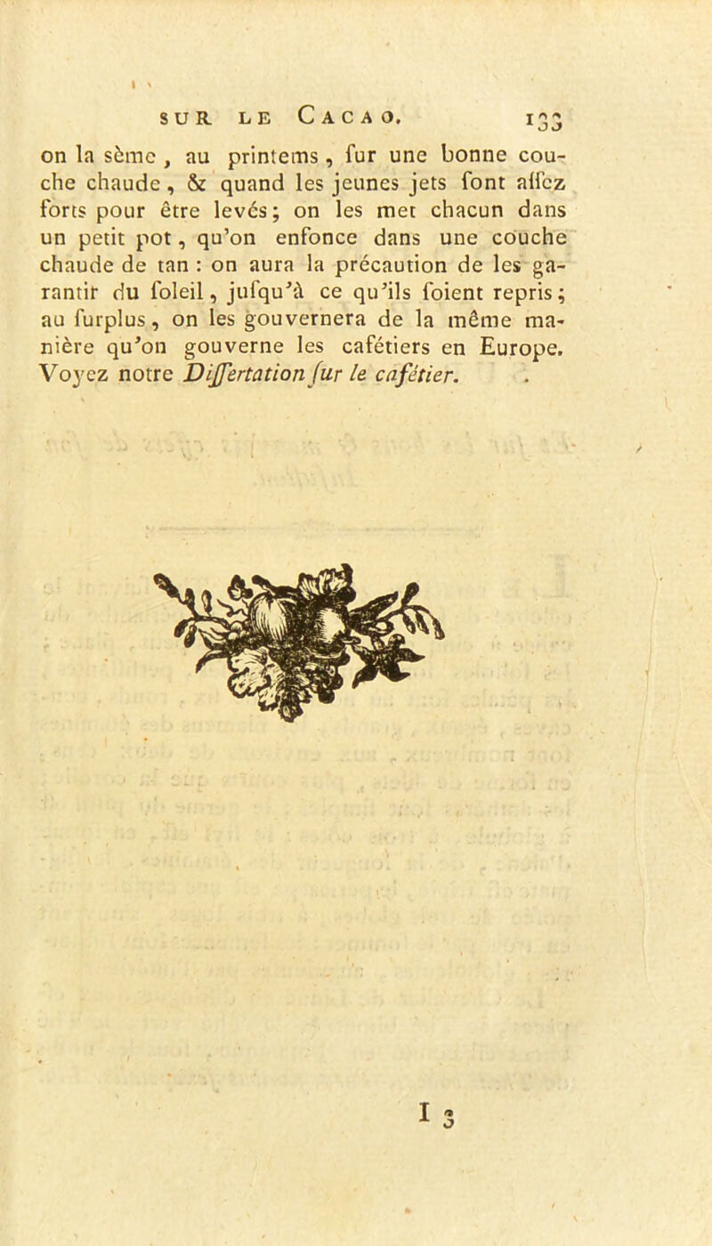 » ' sur le Cacao. 133 on la sème , au printems, fur une bonne cou- che chaude, & quand les jeunes jets font alfez forts pour être levés; on les met chacun dans un petit pot, qu’on enfonce dans une couche chaude de tan : on aura la précaution de les ga- rantir du foleil, jufqu’à ce qu’ils foient repris; au furplus, on les gouvernera de la même ma- nière qu’on gouverne les cafétiers en Europe. Voyez notre Dijfertationfur le cafetier. I f» O