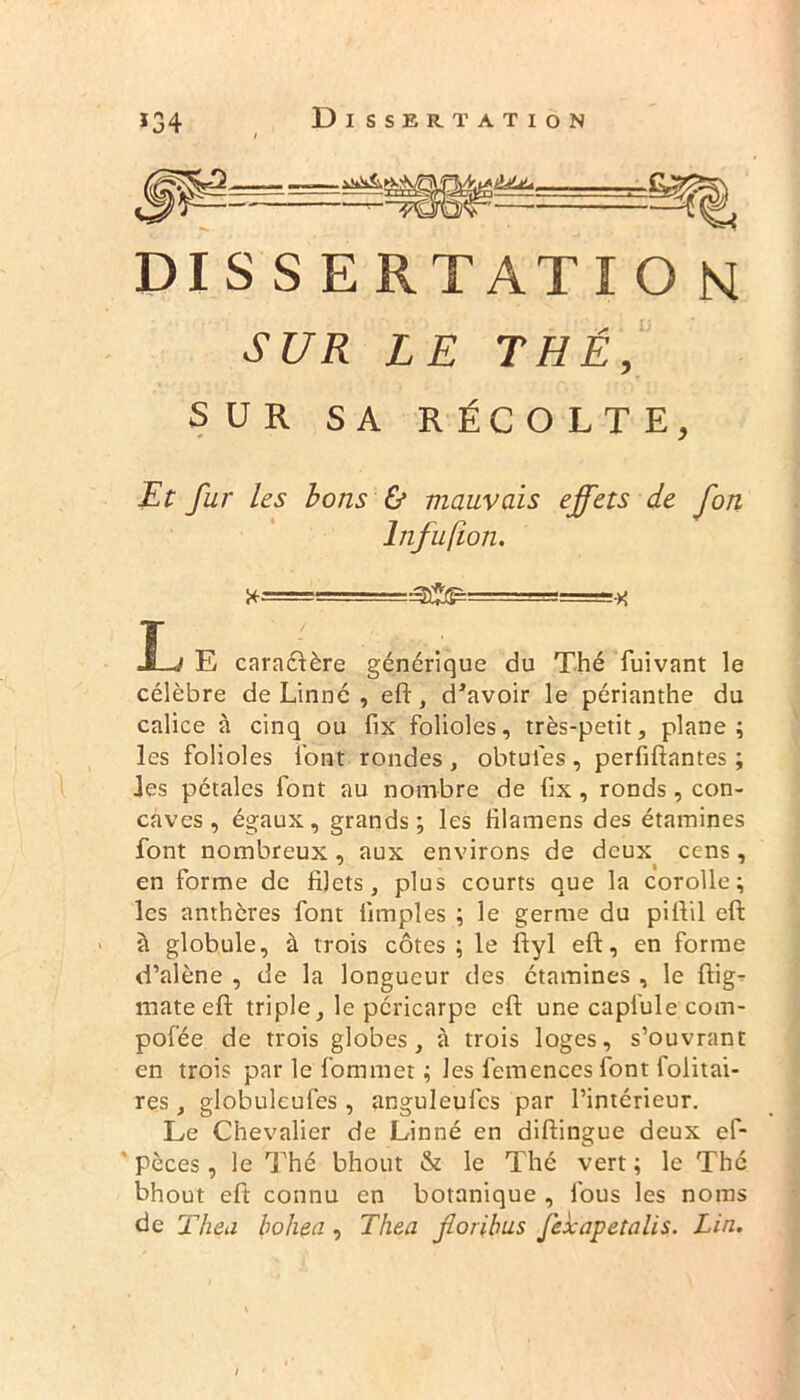 DIS S ERTATI O N SUR LE THÉ, SUR SA RÉCOLTE, Et fur Us bons & mauvais effets de fon lnfufion. X-== . -•>' J-J E caraélère générique du Thé fuivant le célèbre de Linné , eft, devoir le périanthe du calice à cinq ou fix folioles, très-petit, plane; les folioles l'ont rondes , obtules , perfiftantes ; les pétales font au nombre de lix, ronds, con- caves, égaux, grands; les filamens des étamines font nombreux , aux environs de deux cens, en forme de filets, plus courts que la corolle; les anthères font fimples ; le germe du pillil eft à globule, à trois côtes ; le ftyl eft, en forme d’alène , de la longueur des étamines , le ftig- mate eft triple, le péricarpe eft une capiule com- pofée de trois globes, à trois loges, s’ouvrant en trois par le fommet ; les femences font foiitai- res, globuleufes, anguleufcs par l’intérieur. Le Chevalier de Linné en diftingue deux ef- pèces, le Thé bhotit & le Thé vert ; le Thé bhout eft connu en botanique , fous les noms de T heu boliea , Tliea fioribus fexapetalis. Lin.