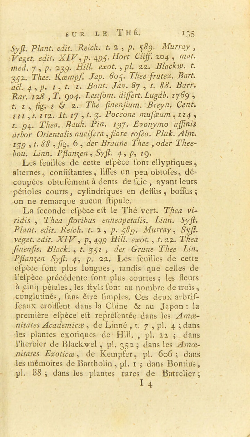 Syfi. Plant, edit. Reich, t. a , p. 589. Murray , Veget. edit. XL P, p. 4,95• Hort diff’ ^°4 ■> ,1ldt- med. 7 , p. xgg. H-ill. exot. , pl. 2.2.. Blackw. t. 552.. Thee. Kœrnpf. Jap. 605. Thee frutex. Bart. ad. 4 , p. 1, t. 1. Bout. Jav. 87 , t. 88. Barr. Rar. zx8 , T. go4. Lettforn. difiert. Lugdb. Z769 , t. 1 , fig. 1 & x. The finenjium. Breyn. Cent. Zîi,t. tix. lt. 27 , t. j. Poccone mufœurn ,224 , t. s4. Thea. Bauh. Pin. 197. Evonymo ajfinis arbor Orientalis nucifera ,flore rofeo. Pluk. Alm. 17g , /. 88 , /zg. 6 , zfer Br aune Thee , oder Thee- bou. Linn. Pfiancen, Syfi. 4,p, 2g. Les feuilles de cette elpèce l'ont ellyptiques, alternes, confiftantes, liffes un peuobtules, dé- coupées obtufcment à dents de fcie, ayant leurs pétioles courts, cylindriques en deflus , boffus ; on ne remarque aucun ftipule. La fécondé elpèce elt le Thé vert. Thea vi- ridis , Thea fioribus enneapetalis. Linn. Syfi. Plant, edit. Reich, t. 2 , p. 38g. Murray, Syfi. veget. edit. XIV, p, 499 Hill. exot. , t. xx. Thea finenfis. Black. , t. 35z , der Grune Thee Lin. Pflan^en Syfi. 4, p. xx. Les feuilles de cette elpèce font plus longues, tandis que celles de l’efpèce précédente font plus courtes ; les fleurs à cinq pétales, les ftyls font au nombre de trois, conglutinés, fans être Amples. Ces deux arbrif- feaux croiflent dans la Chine & au Japon : la première efpèce eft repréfentée dans les Amæ- nitates Academicœ., de Linné , t. 7 , pl. 4 ; dans les plantes exotiques de Hill. , pl. 22 $ dans l’herbier de Blackwel , pl. 352 ; dans les Amœ- nitates Exoticce, de Kempfer, pl. 606; dans les mémoires de Bartholin , pl. 1 ,• dans Bontius, pl. 38 ; dans les plantes rares de Barrelier ;