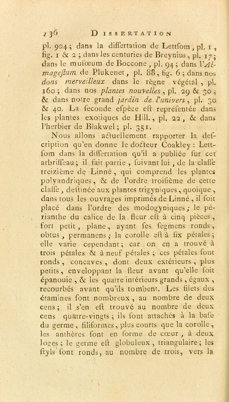 pi. 904 ; dans la diflertation de Letifom , pl. 1 , fig. 1 ô? 2 ; dans les centuries de Breynius, pl. 17; dans le muiceum de Boccone , pl. 94 ; dans VAl- mageflum de Plukenet, pl. 88,8g. 6 ; dans nos dons merveilleux dans le règne végétal , pl. 160 ; dans nos plantes nouvelles , pl. 29 & 30 ; & dans notre grand jardin de l'univers , pl. 30 & 40. La féconde efpèce eft repréfentée dans les plantes exotiques de Hill., pl. 22, & dans l’herbier de Blakwel ; pl. 351. Nous allons actuellement rapporter la def- cription qu’en donne le doCteur Coakley : Lett- fom dans la differtation qu’il a publiée fur cet arbriffeau ; il fait partie , luivant lui , de la claü’e treizième de Linné , qui comprend les plantes polyandriques, & de l’ordre troifième de cette clalfe , deftinée aux plantes trigyniques, quoique , dans tous les ouvrages imprimés de Linné , il foit placé dans l’ordre des modogyniques ; le pé- rianthe du calice de la fleur eft à cinq pièces , fort petit, plane, ayant fes fegmens ronds, obtus, permanens ,• la corolle eft à lix pétales; elle varie cependant; car on en a trouvé à trois pétales & à neuf pétales ; ces pétales font ronds , concaves , dont deux extérieurs , plus petits, enveloppant la fleur avant qu’elle foit épanouie , & les quatre intérieurs grands, égaux , recourbés avant qu’ils tombent. Les filets des étamines font nombreux , au nombre de deux cens ; il s’en eft trouvé au nombre de deux cens quatre-vingts ; ils font attachés à la baie du germe, filiformes, plus courts que la corolle, les anthères font en forme de cœur , à deux loges; le germe eft globuleux, triangulaire; les ftyls'font ronds, au nombre de trois, vers l?i \ t
