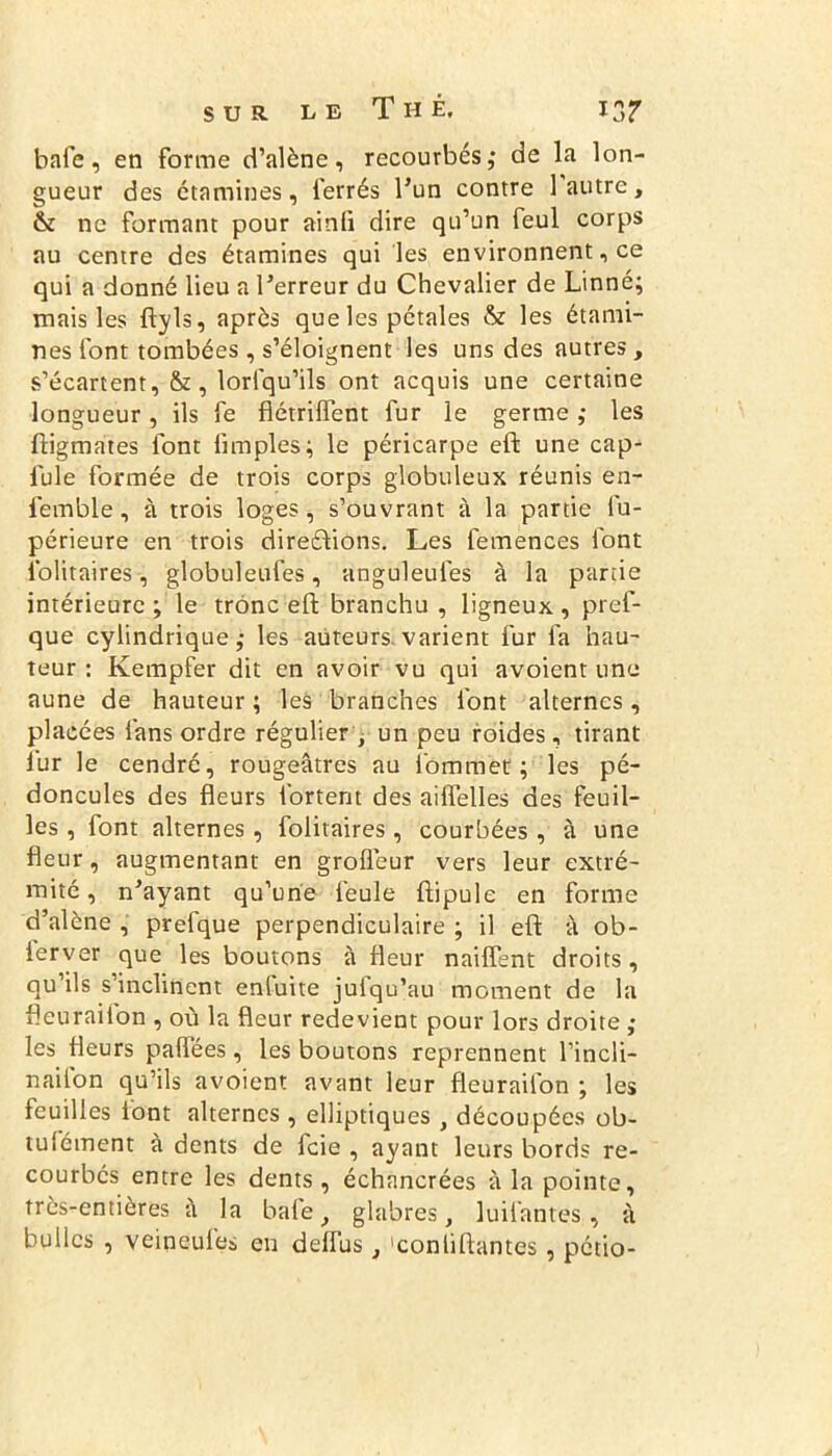bafe, en forme d’alène, recourbés,* de la lon- gueur des étamines, ferrés l'un contre 1 autre, & ne formant pour ainfi dire qu’un feul corps au centre des étamines qui les environnent, ce qui a donné lieu a l'erreur du Chevalier de Linné; mais les ftyls, après que les pétales & les étami- nes font tombées, s’éloignent les uns des autres, s’écartent, &, lorlqu’ils ont acquis une certaine longueur, ils fe flétrilfent fur le germe ,* les ftigmates font Amples; le péricarpe eft une cap- fule formée de trois corps globuleux réunis en- femble, à trois loges, s’ouvrant à la partie fu- périeure en trois direélions. Les femences font iblitaires, globuleufes, anguleufes à la partie intérieure ; le trône eft branchu , ligneux , pref- que cylindrique; les auteurs.varient fur fa hau- teur : Kempfer dit en avoir vu qui avoient une aune de hauteur ; les branches font alternes, placées fans ordre régulier , un peu roides, tirant lur le cendré, rougeâtres au iommet ; les pé- doncules des fleurs fortent des aiffelles des feuil- les , font alternes, folitaires, courbées , à une fleur, augmentant en groflèur vers leur extré- mité , n'ayant qu’une feule ftipule en forme d’alène , prefque perpendiculaire ; il eft à ob- ierver que les boutons à fleur naiflent droits, qu ils s inclinent enluite jufqu’au moment de la fieuraiion , où la fleur redevient pour lors droite ; les fleurs paflees , les boutons reprennent l’incli- nailon qu’ils avoient avant leur fleurailon ; les feuilles font alternes, elliptiques , découpées ob- tulément à dents de feie , ayant leurs bords re- courbés entre les dents, échnncrées à la pointe, très-entières â la bafe, glabres, luilântes, à bulles , veineufes en deiïus, 'conliftantes, pétio-