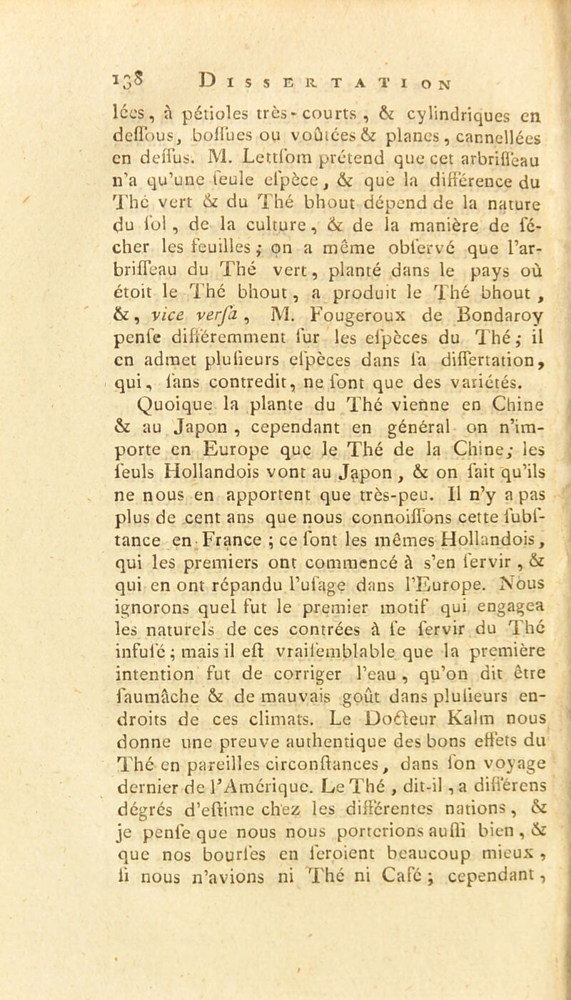 lccs, à pétioles très-courts, êe cylindriques en deffous, boffues ou voûtées êe planes, cannellées en deiTus. M. Lettfom prétend que cet arbriffeau n’a qu’une feule elpèce} & que la différence du The vert 6e du Thé bhout dépend de la nature du loi, de la culture, 6e de la manière de fé- cher les feuilles ,• on a même obfervé que l’ar- briffeau du Thé vert, planté dans le pays où étoit le Thé bhout, a produit le Thé bhout , &, vice verfa, M. Fougeroux de Bondaroy penfe différemment fur les efpèces du Thé ; il en admet plulieurs efpèces dans fa differtation, qui, fans contredit, ne font que des variétés. Quoique la plante du Thé vienne en Chine & au Japon , cependant en général on n’im- porte en Europe que le Thé de la Chine; les l’euls Hollandois vont au Japon , & on fait qu’ils ne nous en apportent que très-peu. Il n’y a pas plus de cent ans que nous connoiffons cette fubf- tance en France ; ce font les mêmes Hollandois, qui les premiers ont commencé à s’en fervir, êe qui en ont répandu l’ulage dans l’Europe. Nous ignorons quel fut le premier motif qui engagea les naturels de ces contrées à le fervir du Thé infulc ; mais il eft vrailemblable que la première intention fut de corriger l’eau , qu’on dit être faumache êe de mauvais goût dans plulieurs en- droits de ces climats. Le Doéleur Kaltn nous donne une preuve authentique des bons effets du Thé en pareilles circonftances, dans Ion voyage dernier de l’Amérique. Le Thé , dit-il, a différens dégrés d’eftime chez les différentes nations, 6e je penfe que nous nous porterions aufli bien , 6e que nos bourl'es en ièroient beaucoup mieux , li nous n’avions ni Thé ni Café ; cependant,