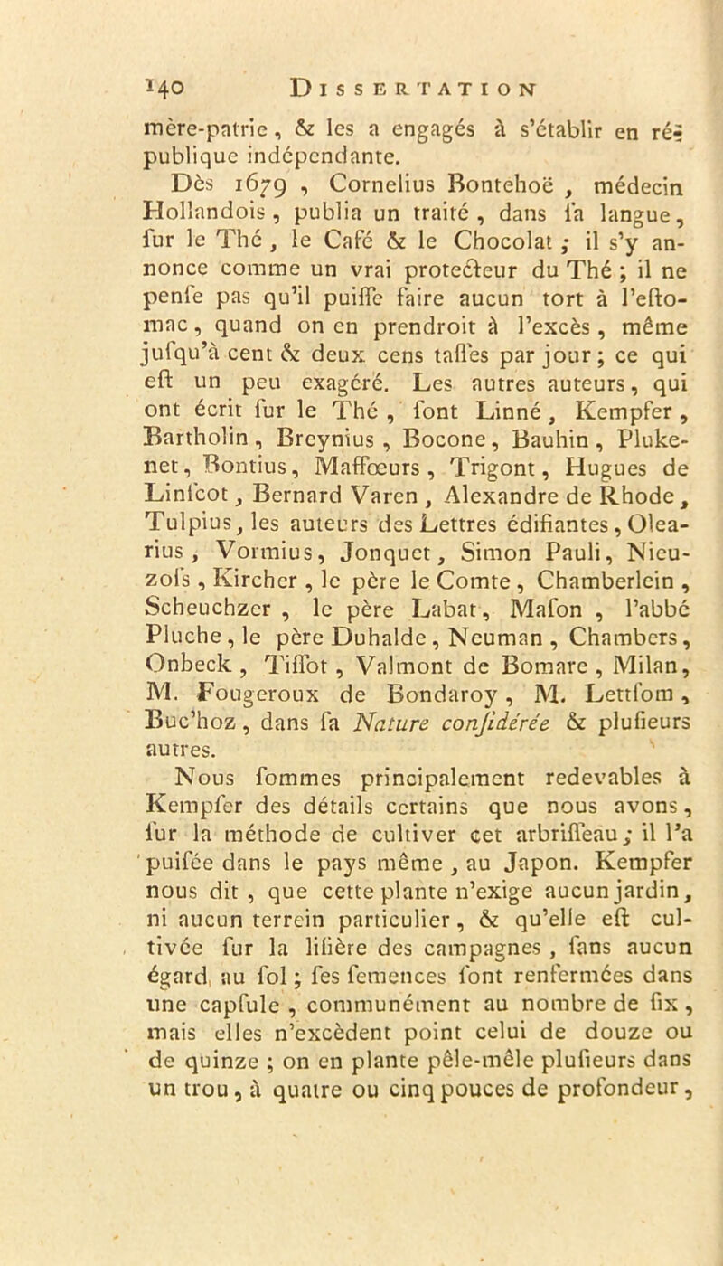 mère-patrie, & les a engagés à s’établir en ré** publique indépendante. Dès 1679 , Cornélius Bontehoë , médecin Holîandois, publia un traité, dans la langue, fur le Thé , le Café & le Chocolat ; il s’y an- nonce comme un vrai protecteur du Thé ; il ne pente pas qu’il puiffe faire aucun tort à l’efto- mac, quand on en prendroit à l’excès, même jufqu’à cent & deux cens tafles par jour; ce qui eft un peu exagéré. Les autres auteurs, qui ont écrit lur le Thé , font Linné , Kempfer , Bartholin , Breynius , Bocone, Bauhin , Pluke- net, Bontius, Maffœurs , Trigont, Hugues de Linlcot, Bernard Varen , Alexandre de Rhode, Tulpius,les auteurs des Lettres édifiantes, Olea- rius, Vormius, Jonquet, Simon Pauli, Nieu- zols, Kircher , le père le Comte , Chamberlein , Scheuchzer , le père Labat, Mafon , l’abbé Pluche,le père Duhalde, Neuman , Chambers, Onbeck , Tiffot, Valmont de Bomare , Milan, M. Fougeroux de Bondaroy, M. Lettfom, Buc’hoz, dans fa Nature conjidérée & plufieurs autres. Nous fommes principalement redevables à Kempfer des détails certains que nous avons, fur la méthode de cultiver cet arbrifleau; il l’a puifée dans le pays même , au Japon. Kempfer nous dit, que cette plante n’exige aucunjardin, ni aucun terrein particulier, & qu’elle eft cul- tivée fur la libère des campagnes , fans aucun égard au fol ; fes femences font renfermées dans une capfule , communément au nombre de ftx , mais elles n’excèdent point celui de douze ou de quinze ; on en plante pêle-mêle plufieurs dans un trou, à quatre ou cinq pouces de profondeur.