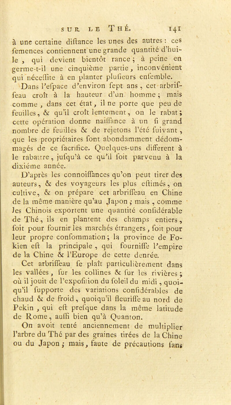 sur. L e Thé. i 4 i à une certaine diftance les unes des autres : ces femences contiennent une grande quantité d’hui- le , qui devient bientôt rance ; à peine en germe-t-il une cinquième partie, inconvénient qui néceftite à en planter pluiieurs enfemble. Dans refpace d’environ lept ans, cet arbrif- feau croît à la hauteur d’un homme ; mais comme, dans cet état, il ne porte que peu de feuilles, & qu’il croît lentement, on le rabat; cette opération donne naiffance à un fi grand nombre de feuilles & de rejetons l’été fuivant, que les propriétaires font abondamment dédom- magés de ce lacrifice. Quelques-uns different à le rabattre, jufqu’à ce qu’il ioit parvenu à la dixiéme année. D’après les connoiffances qu’on peut tirer des auteurs, & des voyageurs les plus eftimés, on cultive, & on prépare cet arbriffeau en Chine de la même manière qu’au Japon ,• mais , comme Jes Chinois exportent une quantité confidérable de Thé, ils en plantent des champs entiers, l'oit pour fournir les marchés étrangers , foit pour leur propre confommation ; la province de Fo- kien eft la principale , qui fournilfe l’empire de la Chine & l’Europe de cette denrée. Cet arbriffeau fe plaît particulièrement dans les vallées, fur les collines & fur les rivières; où il jouit de l’expofition du foleil du midi, quoi- qu’il fupporte des variations confidérables de chaud & de froid, quoiqu’il fleuriffe au nord de Pékin , qui eft prelque dans la même latitude de Rome, auffi bien qu’à Quanton. On avoit tenté anciennement de multiplier l’arbre du The par des graines tirées de la Chine ou du Japon,* mais, faute de précautions fans