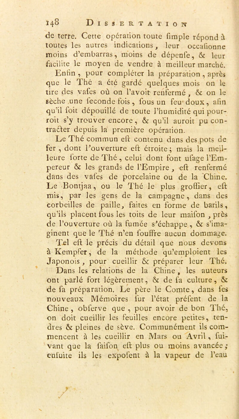 de terre. Cette opération toute fimple répond ù toutes les autres indications, leur occalionne moins d’embarras, moins de dépenfc, & leur facilite le moyen de vendre à meilleur marché. Enfin , pour compléter la préparation , après que le Thé a été gardé quelques mois on le tire des vafes où on l’avoit renfermé , & on le sèche .une leconde fois , fous un feu' doux , afin qu’il ioit dépouillé de toute l’humidité qui pour- roit s’y trouver encore, & qu’il auroit pu con- tracter depuis la première opération. Le Thé commun eft contenu dans des pots de fer , dont l’ouverture eft étroite ; mais la meil- leure forte de Thé , celui dont font ufage l’Em- pereur & les grands de l’Empire , eft renfermé dans des vafes de porcelaine ou de la Chine. Le Bontjaa, ou le Thé le plus groffier, eft mis, par les gens de la campagne, dans des corbeilles de paille, faites eu forme de barils, qu’ils placent fous les toits de leur mailon , près de l’ouverture où la fumée s’échappe , & s’ima- ginent que le Thé n’en fouffre aucun dommage. Tel eft le précis du détail que nous devons ùKempfer, de la méthode qu’emploient les Japonois , pour cueillir & préparer leur Thé. Dans les relations de la Chine , les auteurs ont parlé fort légèrement, & de fa culture, & de fa préparation. Le père le Comte, dans fes nouveaux Mémoires fur l’état préfent de la Chine , obferve que , pour avoir de bon The, on doit cueillir les feuilles encore petites, ten- dres & pleines de sève. Communément ils com- mencent à les cueillir en Mars ou Avril, fui- vant que la laifon eft plus ou moins avancée; enfuite ils les expolent ù la vapeur de l’eau
