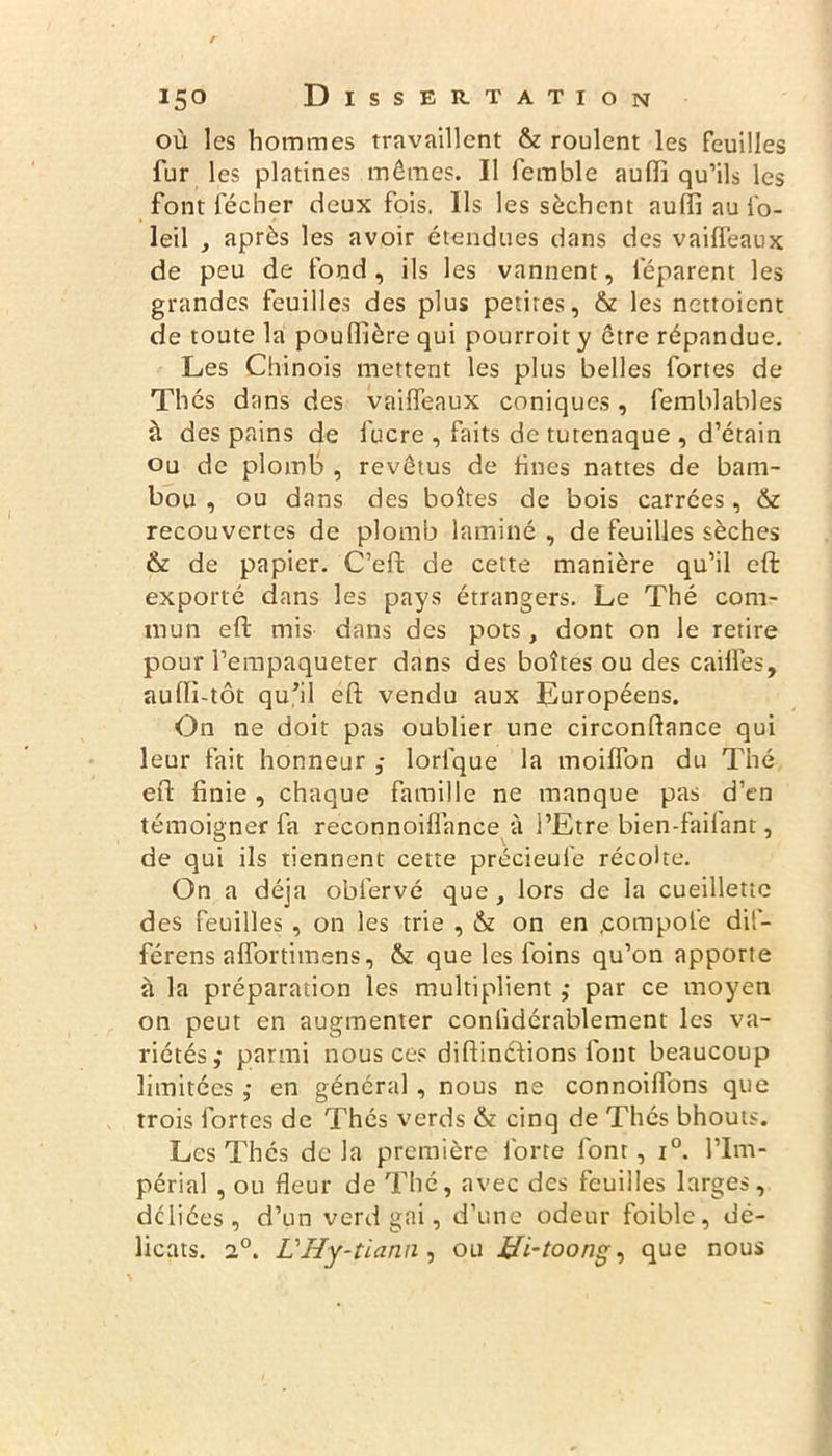 où les hommes travaillent & roulent les feuilles fur les platines mêmes. Il femble aufli qu’ils les font lécher deux fois, Ils les sèchent aulfi au l'o- leil , après les avoir étendues dans des vaiffeaux de peu de fond, ils les vannent, leparent les grandes feuilles des plus petites, & les nettoient de toute la poufïïère qui pourroit y être répandue. Les Chinois mettent les plus belles fortes de Thés dans des vailfeaux coniques, femblables à des pains de lucre , faits de tutenaque , d’étain ou de plomb , revêtus de hues nattes de bam- bou , ou dans des boîtes de bois carrées, & recouvertes de plomb laminé , de feuilles sèches & de papier. C’eft de cette manière qu’il eft exporté dans les pays étrangers. Le Thé com- mun eft mis dans des pots, dont on le retire pour l’empaqueter dans des boîtes ou des cailfes, aufll-tôc qu’il eft vendu aux Européens. On ne doit pas oublier une circonftance qui leur fait honneur ; lorlque la moiffon du Thé eft finie, chaque famille ne manque pas d’en témoigner fa reconnoiflance à l’Etre bien-faifant, de qui ils tiennent cette précieufe récolte. On a déjà obfervé que, lors de la cueillette des feuilles , on les trie , & on en .compote dif- férons affortimens, & que les foins qu’on apporte à la préparation les multiplient ; par ce moyen on peut en augmenter conlidérablement les va- riétés; parmi nous ces diftinéfions font beaucoup limitées ; en général, nous ne connoilfons que trois fortes de Thés verds & cinq de Thés bhouts. Les Thés de la première forte font, i°. l’im- périal , ou fleur de Thé, avec des feuilles larges, déliées, d’un verd gai, d’une odeur foible, dé- licats. 2°. LHy-tiann , ou Bi-toong, que nous