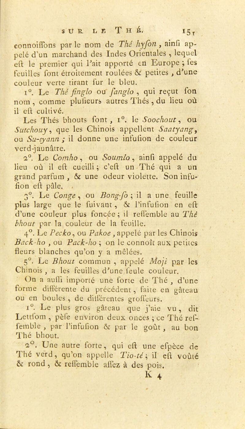 eonnoifîons par le nom de Thé hyfon, ainfi ap- pelé d'un marchand des Indes Orientales , lequel eft le premier qui Fait apporté en Europe ; les feuilles font étroitement roulées & petites , d’une couleur verte tirant fur le bleu. i°. Le Thé finglo ou fanglo , qui reçut fon nom , comme plulieurs autres Thés, du lieu où il eft cultivé. Les Thés bhouts font, i°. le Soochout, ou Sutchouy, que les Chinois appellent Saatyung, ou Su-tyann ; il donne une infufion de couleur verd-jaunâtre. i°. Le Comho, ou Soumlo, ainfi appelé du lieu où il eft cueilli ; c’eft un Thé qui a un grand parfum , & une odeur violette. Son infu- fion eft pale. 30. Le Conge , ou Bong-fo ; il a une feuille plus large que le fuivant, & l’infufion en eft d’une couleur plus foncée; il refiemble au Thé bhout par la couleur de la feuille. 40. Le Pecko, ou Pakoe, appelé par les Chinois jBack-ho , ou Pack-ho ; on le connoît aux petites fleurs blanches qu’on y a mêlées. 50. Le Bhout commun , appelé Moji par les Chinois , a les feuilles d’une feule couleur. On a aufli importé une forte de Thé , d’une forme differente du précédent, faite en gâteau ou en boules , de differentes grofteurs. i°. Le plus gros gâteau que j’aie vu, dit Lettiom , pèfe environ deux onces ; ce Thé ref- femble , par l’infufion & par le goût, au bon Thé bhout. ci0. Une autre forte, qui eft une efpèce de Thé verd, qu’on appelle Tio-té ; il eft voûté & rond, &t refiemble allez â des pois.
