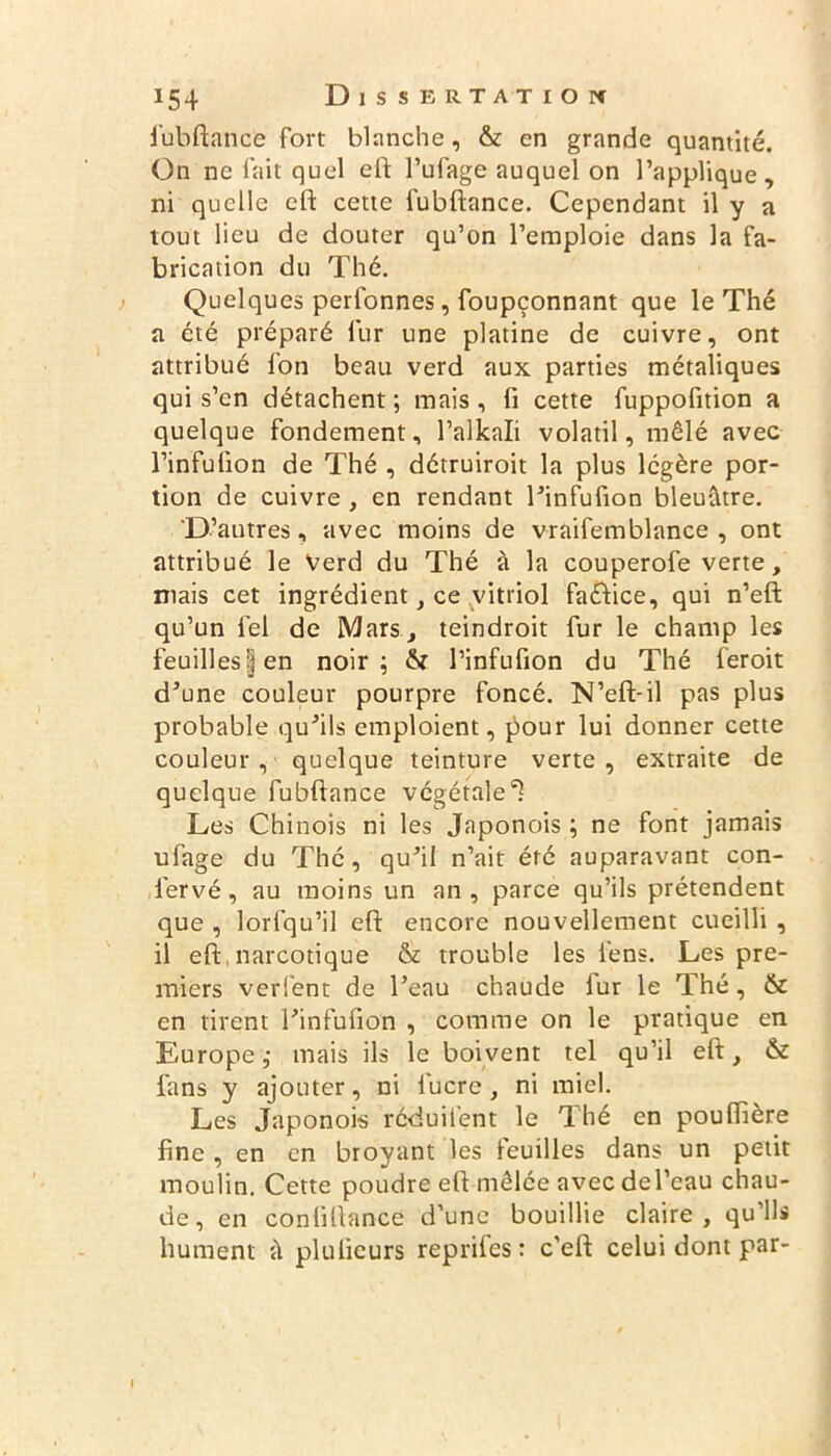 fubftance fort blanche, & en grande quantité. On ne fait quel eft l’ufage auquel on l’applique, ni quelle eft cette fubftance. Cependant il y a tout lieu de douter qu’on l’emploie dans la fa- brication du Thé. Quelques perfonnes, foupçonnant que le Thé a été préparé fur une platine de cuivre, ont attribué fon beau verd aux parties métaliques qui s’en détachent ; mais, fi cette fuppofition a quelque fondement, l’alkali volatil, mêlé avec l’infulion de Thé , détruiroit la plus légère por- tion de cuivre , en rendant l’infufion bleuâtre. 'D’autres, avec moins de vraifemblance , ont attribué le Verd du Thé à la couperofe verte, niais cet ingrédient, ce vitriol faétice, qui n’eft qu’un fel de Mars, teindroit fur le champ les feuilles ;] en noir; l’infufion du Thé feroit d’une couleur pourpre foncé. N’eft-il pas plus probable qu’ils emploient, pour lui donner cette couleur , quelque teinture verte , extraite de quelque fubftance végétale^ Les Chinois ni les Japonois ; ne font jamais ufage du Thé, qu’il n’ait été auparavant con- ler vé, au moins un an, parce qu’ils prétendent que , lorfqu’il eft encore nouvellement cueilli , il eft,narcotique & trouble les fens. Les pre- miers verfent de l’eau chaude fur le Thé, & en tirent l’infufion , comme on le pratique en Europe; mais ils le boivent tel qu’il eft, & fans y ajouter, ni lucre, ni miel. Les Japonois réduilènt le Thé en pouflière fine , en en broyant les feuilles dans un petit moulin. Cette poudre eft mêlée avecdel’eau chau- de , en coniiftance d’une bouillie claire, qu’ils hument à plulicurs reprifes: c’eft celui dont par-
