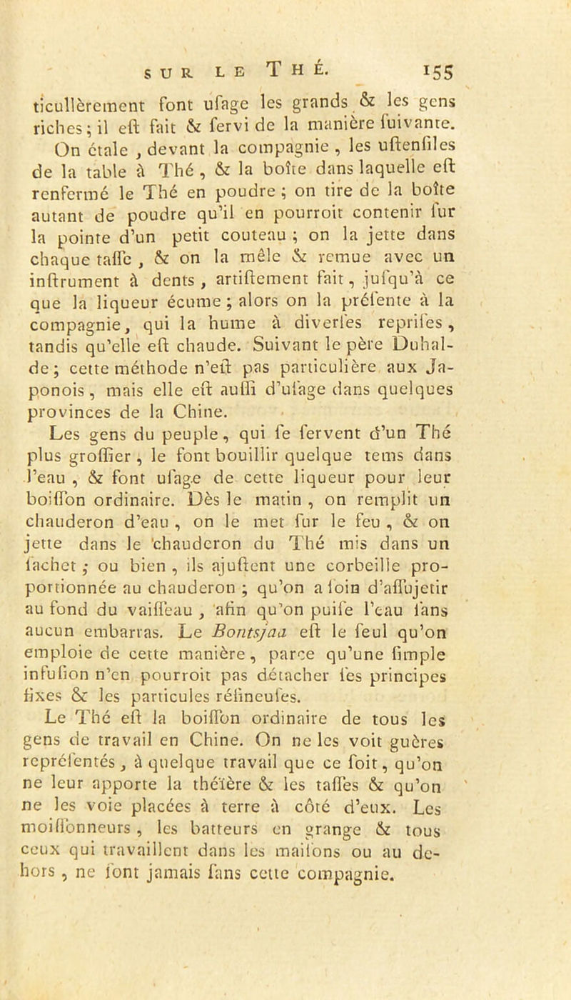 ticullèrement font ufage les grands & les gens riches; il eft fait & fervi de la manière fuivante. On étale , devant la compagnie , les uftenfiles de la table à Thé , & la boîte dans laquelle eft renfermé le Thé en poudre ; on tire de la boîte autant de poudre qu’il en pourroit contenir fur la pointe d’un petit couteau ; on la jette dans chaque tafle , & on la mêle & remue avec un inftrument à dents, artiftement fait, julqu’à ce que la liqueur écume ; alors on la préfente à la compagnie, qui la hume à diveries reprifes, tandis qu’elle eft chaude. Suivant le père Duhal- de; cette méthode n’eft pas particulière aux Ja- ponois, mais elle eft auffi d’ufage dans quelques provinces de la Chine. Les gens du peuple, qui le fervent d’un Thé plus groffier, le font bouillir quelque tems dans l’eau , & font ulage de cette liqueur pour leur boilfon ordinaire. Dès le matin , on remplit un chauderon d’eau , on le met fur le feu , & on jette dans le chauderon du Thé mis dans un lachet ; ou bien , ils ajuftent une corbeille pro- portionnée au chauderon ; qu’on a loin d’aflujetir au fond du vaiffeau , afin qu’on puife l’eau fans aucun embarras. Le Bontsjaa eft le feul qu’on emploie de cette manière, parce qu’une fimple infufion n’en pourroit pas détacher les principes fixes & les particules rélineufes. Le Thé eft la boiffon ordinaire de tous les gens de travail en Chine. On ne les voit guères rcprélentés, à quelque travail que ce foit, qu’on ne leur apporte la théière & les tafïes & qu’on ne les voie placées à terre ü côté d’eux. Les moi Honneurs , les batteurs en grange & tous ceux qui travaillent dans les maifons ou au de- hors , ne font jamais fans cette compagnie.