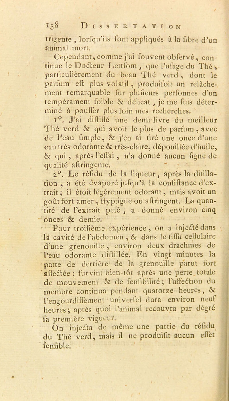 trigente , lorfqu’ils font appliqués â la fibre d’un animal mort. Cependant, comme j’ai fouvent obfervé, con- tinue le Docteur Lettl’om , que l’ufage du Thé, particulièrement du beau Thé verd , dont le parfum eft plus volatil , produiloit un relâche- ment remarquable fur pluneurs perlonnes d’un tempérament foible & délicat, je me fuis déter- miné à pouffer plus loin mes recherches. i°. J’ai diftillé une demi-livre du meilleur Thé verd & qui avoit le plus de parfum , avec de l’eau fimple, & j’en ai tiré une once d’une eau très-odorante & très-claire, dépouillée d’huile, & qui , après l’effai , n’a donné aucun figne de qualité aftringente. 2°. Le réfidu de la liqueur, après la ditilla- tion , a été évaporé jufqu’à la conliftance d’ex- trait ; il étoit légèrement odorant, mais avoit un goût fort amer , flyptigue ou aftringent. La quan- tité de l’extrait pcfé , a donné environ cinq onces & demie. Pour troifième expérience, on a injeétédans la cavité de l’abdomen , & dans le riffu cellulaire d’une grenouille, environ deux drachmes de l’eau odorante diftillée. En vingt minutes la patte de derrière de la grenouille parut fort affééfée ; furvint bien-tôt après une perte totale de mouvement & de fenlibilité ; l’afPeéhon du membre continua pendant quatorze heures, & l’engourdiffement univerfel dura environ neuf heures ; après quoi l’animal recouvra par dégré fa première vigueur. On injeéta de même une partie du réfidu du Thé verd, mais il ne produifit aucun effet fenfible.