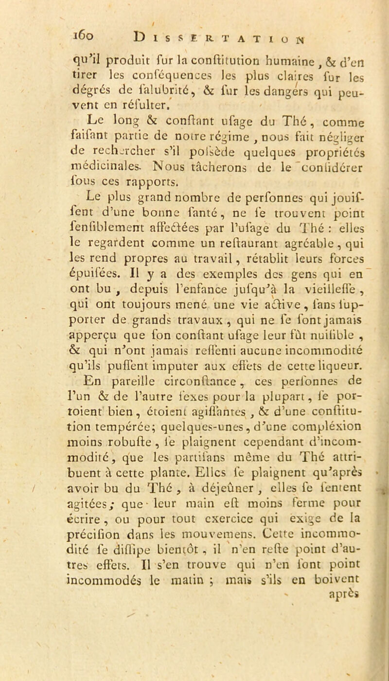 qu’il produit fur la conflitution humaine , & d’en tirer les conféquences les plus claires fur les dégrés de falubrité, & fur les dangers qui peu- vent en réfulter. Le long & confiant ufage du Thé, comme faifant partie de notre régime , nous fait négliger de rechercher s’il poi’sède quelques propriétés médicinales. Nous tâcherons de le conlidcrer fous ces rapports. Le plus grand nombre de perfonnes qui jouif- lent d’une bonne fanté, ne lé trouvent point fenliblement aifeélées par l’ufage du Thé : elles le regardent comme un reflaurant agréable, qui les rend propres au travail, rétablit leurs forces épuilées. Il y a des exemples des gens qui en ont bu , depuis l’enfance jufqu’à la vieiileffe , qui ont toujours mené une vie aélive, ianslup- porter de grands travaux, qui ne fe font jamais apperçu que fon confiant ufage leur fût nuifible , & qui n’ont jamais reffenti aucune incommodité qu’ils puffent imputer aux effets de cette liqueur. En pareille circonflance, ces perfonnes de l’un & de l’autre féxes pour la plupart, lé por- toient bien, croient agifiantes , d’une conflitu- tion tempérée; quelques-unes, d’une compléxion moins robufle , lé plaignent cependant d’incom- modité, que les partifans même du Thé attri- buent à cette plante. Elles lé plaignent qu’après avoir bu du Thé , à déjeûner , elles fe léntent agitées,* que-leur main efl moins ferme pour écrire , ou pour tout exercice qui exige de la précilion dans les mouvemens. Cette incommo- dité fe diflipe bientôt, il n’en refie point d’au- tres effets. Il s’en trouve qui n’en font point incommodés le malin ; mais s’ils en boivent après