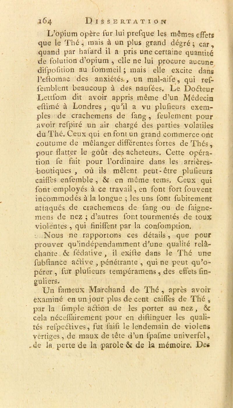 L’opium opère fur lui prcfque les mômes effets que le Thé, mais à un plus grand degré; car, quand par hafard il a pris une certaine quantité de folution d’opium , elle ne lui procure aucune difpofition au forumeil ; mais elle excite dans l’eftomac des anxiétés,, un mal-aife, qui ref- femblent beaucoup à des naufées. Le Do&eur Lettfom dit avoir appris même d’un Médecin eftimé à Londres, qu’il a vu plufieurs exem- ples de crachemens de fang, feulement pour avoir refpiré un air chargé des parties volatiles du Thé. Ceux qui en font un grand commerce ont coutume de mélanger différentes fortes de Thés, pour flatter le goût des acheteurs. Cette opéra- tion le fait pour l’ordinaire dans les arrières- boutiques , où ils mêlent peut-être plufieurs caifles enfemble , & en même tems. Ceux qui font employés à ce travail, en font fort fouvent incommodés ù la longue ; les uns font fubitement attaqués de crachemens de fang ou de faigne- mens de nez ; d’autres font tourmentés de toux violentes , qui finilfent par la consomption. Nous ne rapportons ces détails, que pour prouver qu’indépendamment d’une qualité relâ- chante & Sédative, il exjfte dans le Thé une fubftance active , pénétrante , qui ne peut qu’o- pérer , fur plufieurs tempéramens, des effets lin- guliers. Un fameux Marchand de Thé , après avoir examiné en un jour plus de cent cailfes de Thé, par la Ample aéfion de les porter au nez, & cela néceflairement pour en diftinguer les quali- tés refpeédives, fut l'aifi le lendemain de violens vertiges, de maux de tête d’un fpafme univerfel, . de k perte de la parole & de la mémoire. De*