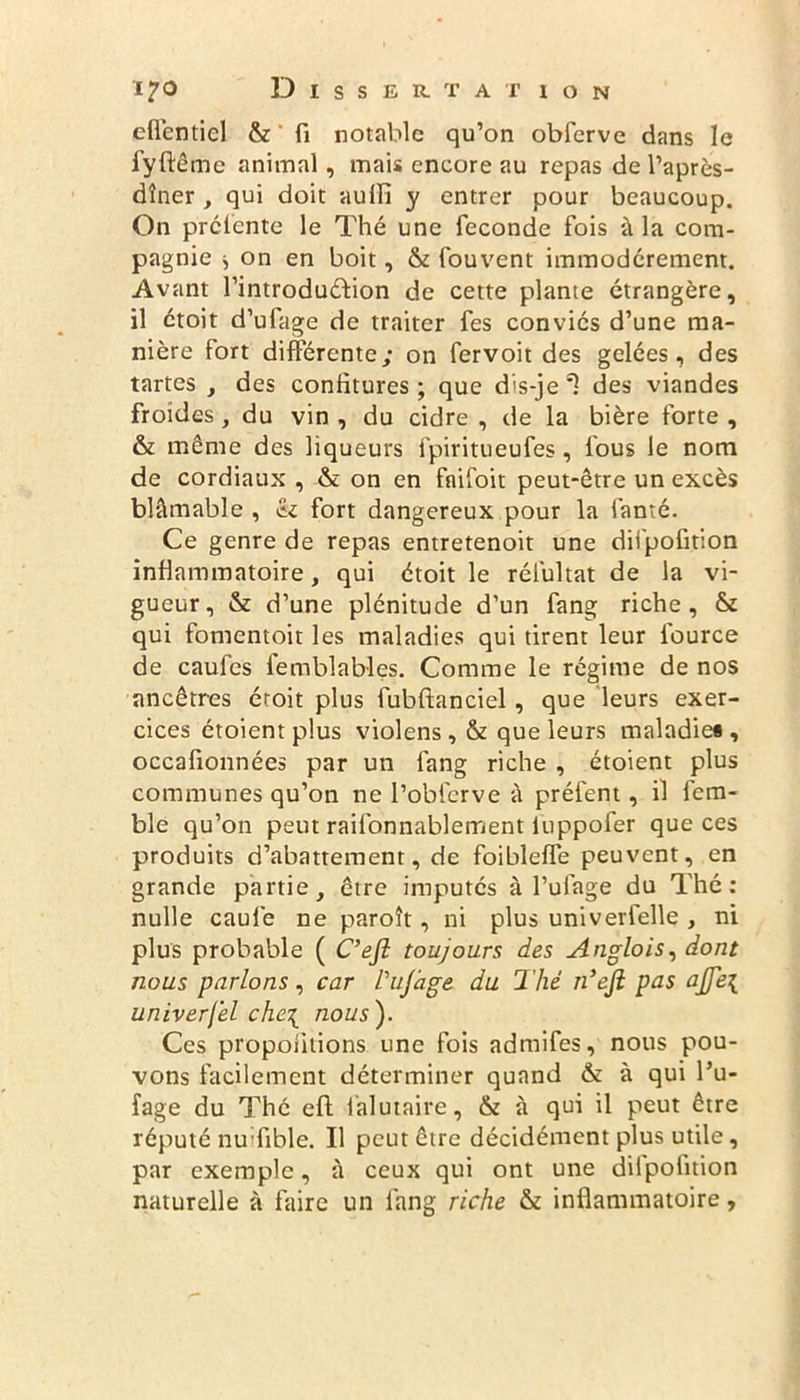 efienticl & fi notable qu’on obferve dans le fyftême animal, mais encore au repas de l’après- dîner , qui doit aulfi y entrer pour beaucoup. On prélente le Thé une fécondé fois à la com- pagnie j on en boit, & fouvent immodérément. Avant l’introduéfion de cette plante étrangère, il étoit d’ufage de traiter fes conviés d’une ma- nière fort différente; on fervoit des gelées, des tartes , des confitures; que dis-je1! des viandes froides, du vin , du cidre , de la bière forte , & même des liqueurs fpiritueufes , fous le nom de cordiaux , & on en fnifoit peut-être un excès blâmable , «k fort dangereux pour la fanté. Ce genre de repas entretenoit une diipofition inflammatoire, qui étoit le rélultat de la vi- gueur, & d’une plénitude d’un fang riche, & qui fomentoit les maladies qui tirent leur fource de caufes lemblables. Comme le régime de nos ancêtres étoit plus fubftanciel, que leurs exer- cices étoient plus violens , & que leurs maladies , occafionnées par un fang riche , étoient plus communes qu’on ne l’obferve à préfent, il fem- ble qu’on peut railonnablement iuppofer que ces produits d’abattement, de foibleffe peuvent, en grande partie, être imputés à l’ulage du Thé : nulle caufe ne paroît, ni plus univerfelle , ni plus probable ( C’efi toujours des Anglois, dont nous parlons , car Pujage du Thé n’ejl pas ajje{ univerfel che\ nous}. Ces proportions une fois admifes, nous pou- vons facilement déterminer quand & à qui l’u- fage du Thé eft falutaire, & à qui il peut être réputé nu fible. Il peut être décidément plus utile, par exemple, à ceux qui ont une diipofition naturelle à faire un fang riche & inflammatoire,