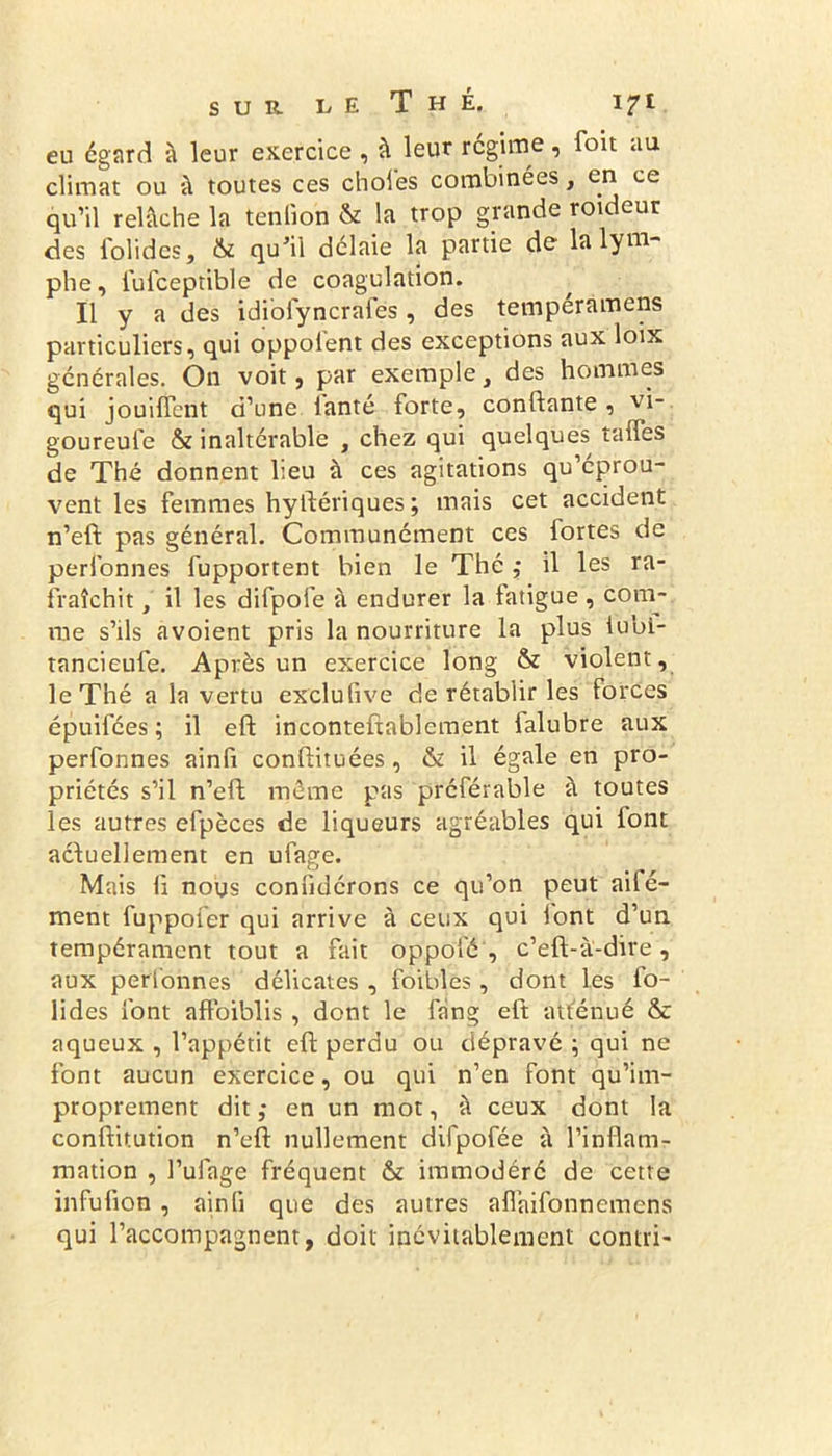 eu egard à leur exercice , à leur régime, foit au climat ou à toutes ces choies combinées, en ce qu’il relâche la tenlion & la trop grande roideur des Solides, & qu'il délaie la partie de la lym- phe, fufceptible de coagulation. Il y a des idiofyncrafes, des temperamens particuliers, qui oppoi'ent des exceptions aux loix générales. On voit, par exemple, des hommes qui jouiffent d’une ianté forte, confiante , vi- goureufe & inaltérable , chez qui quelques taffes de Thé donnent lieu à ces agitations qu’éprou- vent les femmes hystériques ; mais cet accident n’eft pas général. Communément ces fortes de perfonnes fupportent bien le Thé ,• il les ra- fraîchit , il les difpofe à endurer la fatigue, com- me s’ils avoient pris la nourriture la plus tubi- tancieufe. Après un exercice long & violent, le Thé a la vertu exclusive de rétablir les forces épuifées ; il eft incontestablement falubre aux perfonnes ainfi constituées, & il égale en pro- priétés s’il n’eft même pas préférable à toutes les autres efpèces de liqueurs agréables qui iont actuellement en ufage. Mais fi nous confidérons ce qu’on peut ail é- ment fuppofer qui arrive à ceux qui iont d’un tempérament tout a fait oppofé , c’eft-à-dire , aux perfonnes délicates , foibîes , dont les fo- lides font affoiblis , dont le Sang eft atténué & aqueux , l’appétit eft perdu ou dépravé ; qui ne font aucun exercice, ou qui n’en font qu’im- proprement dit ; en un mot, à ceux dont la constitution n’elt nullement difpofée à l’inflam- mation , l’ufage fréquent & immodéré de cette infufion , ainfi que des autres aflaifonnemens qui l’accompagnent, doit inévitablement contri-
