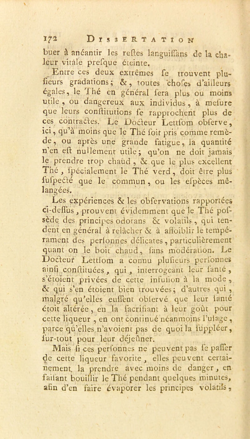 buer à anéantir les reftes languifîàns de la cha- leur vitale prefque éteinte. Entre ces deux extrêmes fe trouvent plu- sieurs gradations; &, toutes chofes d’aiileurs égales, le 'i hé en général fera plus ou moins utile, ou dangereux aux individus, à mefure que leurs confiitutions fe rapprochent plus de ces contrades. Le Docteur Lettfom obferve, ici, qu’à moins que le Thé foit pris comme remè- de , ou après une grande fatigue, la quantité n’en efb nullement utile; qu’on ne doit jamais le prendre trop chaud , & que le plus excellent The , fpécialement le Thé verd, doit être plus lufpedé que le commun , ou les elpèces mé- langées. Les expériences & les obfervations rapportées ci-deflus , prouvent évidemment que le Thé pof- sède des principes odotans & volatils, qui ten- dent en général à relâcher & à aftoiblir le tempé- rament de» perlonnes délicates , particulièrement quant on le boit chaud, fans modération. Le Docteur Lettfom a connu plufieurs perfonnes ainfi continuées, qui, interrogeant leur ianté , s’étoient privées de cette infufîon à la mode , & qui s’en étoient bien trouvées; d’autres qui , malgré qu'elles euffent oblervé que leur ianté ctoit altérée, en la facrifiant à leur goût pour cette liqueur , en ont continué néanmoins l’ufage, parce qu’elles n’avoient pas de quoi la iuppléer, lur-tout pour leur déjeûner. Mais fi ces perfonnes ne peuvent pas fe pafier de cette liqueur favorite, elles peuvent certai- nement. la prendre avec moins de danger, en failant bouillir le Thé pendant quelques minutes, afin d’en faire évaporer les principes volatils,