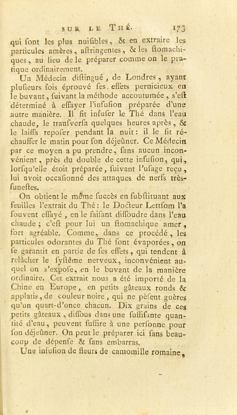 qui font les plus nuifibles, & en extraire les particules amères, aftringentes, & les ftomaçhi- ques, au lieu de le préparer comme on le pra- tique ordinairement. Un Médecin diftingué , de Londres, ayant plu fleurs fois éprouvé les. effets pernicieux en le buvant, fuivant la méthode accoutumée , s’eft déterminé à effayer l’infufion préparée d’une autre manière. Il fit infufer le Thé dans l’eau chaude, le tranfverfa quelques heures après, & le laifla repofer pendant la nuit: il le fit ré- chauffer le matin pour fon déjeûner. Ce Médecin par ce moyen a pu prendre, fans aucun incon- vénient, près du double de cette infufion, qui, lorfqu’eile étoit préparée, fuivant l’ufage reçu, lui avoit occafionné des attaques de nerfs très- funeftes. On obtient le même fuccès en fubftituant aux feuilles l’extrait du Thé : le Docteur Lettfom l’a fouvent elfayé , en le faifant dilfoudre dans l’eau chaude ; c’efi: pour lui un ftomachique amer, fort agréable. Comme, dans ce procédé, les particules odorantes du Thé font évaporées, on fe garantit en partie de fes effets, qui tendent à relâcher le lyftême nerveux, inconvénient au- quel on s’expoie, en le buvant de la manière ordinaire. Cet extrait nous a été importé de la Chine en Europe, en petits gâteaux ronds & applatis,de couleur noire , qui ne pèlent guères qu’un quart-d’once chacun. Dix grains de ces petits gâteaux , diffous dans une fuffifante quan- tité d’eau, peuvent fuffire à une perfonne pour fon déjeûner. On peut le préparer ici fans beau- coup de dépenfe & fans embarras. Une infufion de fleurs de camomille romaine.