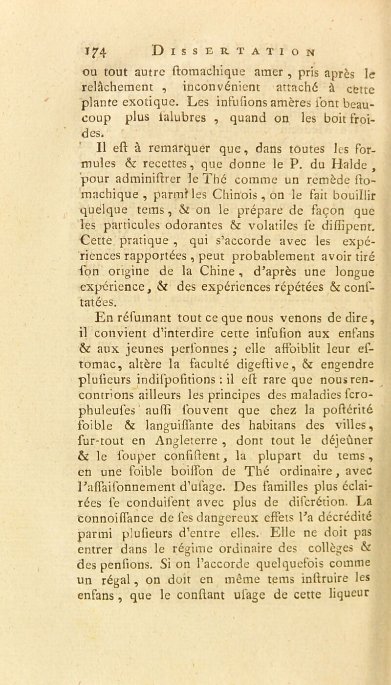 ou tout autre ftomachique amer , pris après le relâchement , inconvénient attaché à cette plante exotique. Les infulions amères font beau- coup plus ialubres , quand on les boit froi- des. Il eft à remarquer que, dans toutes les for- mules & recettes, que donne le P. du Halde, pour adminiftrer le Thé comme un remède fto- machique , parmi les Chinois, on le fait bouillir quelque tems, & on le prépare de façon que les particules odorantes & volatiles fe diiïipent. Cette pratique , qui s’accorde avec les expé- riences rapportées, peut probablement avoir tiré l'on origine de la Chine, d’après une longue expérience, & des expériences répétées & cons- tatées. En réfumant tout ce que nous venons de dire, il convient d’interdire cette infufion aux enfans & aux jeunes perl'onnes ; elle affoiblit leur ef- tomac, altère la faculté digeftive, & engendre plulieurs indifpofitions : il eft rare que nous ren- contrions ailleurs les principes des maladies fero- phuleufes aufli fouvent que chez la poftérité foible & languiffimte des habitans des villes, fur-tout en Angleterre , dont tout le déjeuner & le fouper confident, la plupart du tems, en une foible boilfon de Thé ordinaire, avec l’affaifonnement d’ufage. Des familles plus éclai- rées fe conduifent avec plus de dilcrétion. La connoiffance de les dangereux effets l’a décrédité parmi plulieurs d’entre elles. Elle ne doit pas entrer dans le régime ordinaire des collèges & des penfions. Si on l’accorde quelquefois comme un régal, on doit en même tems inftruire les enfans , que le confiant ulage de cette liqueur