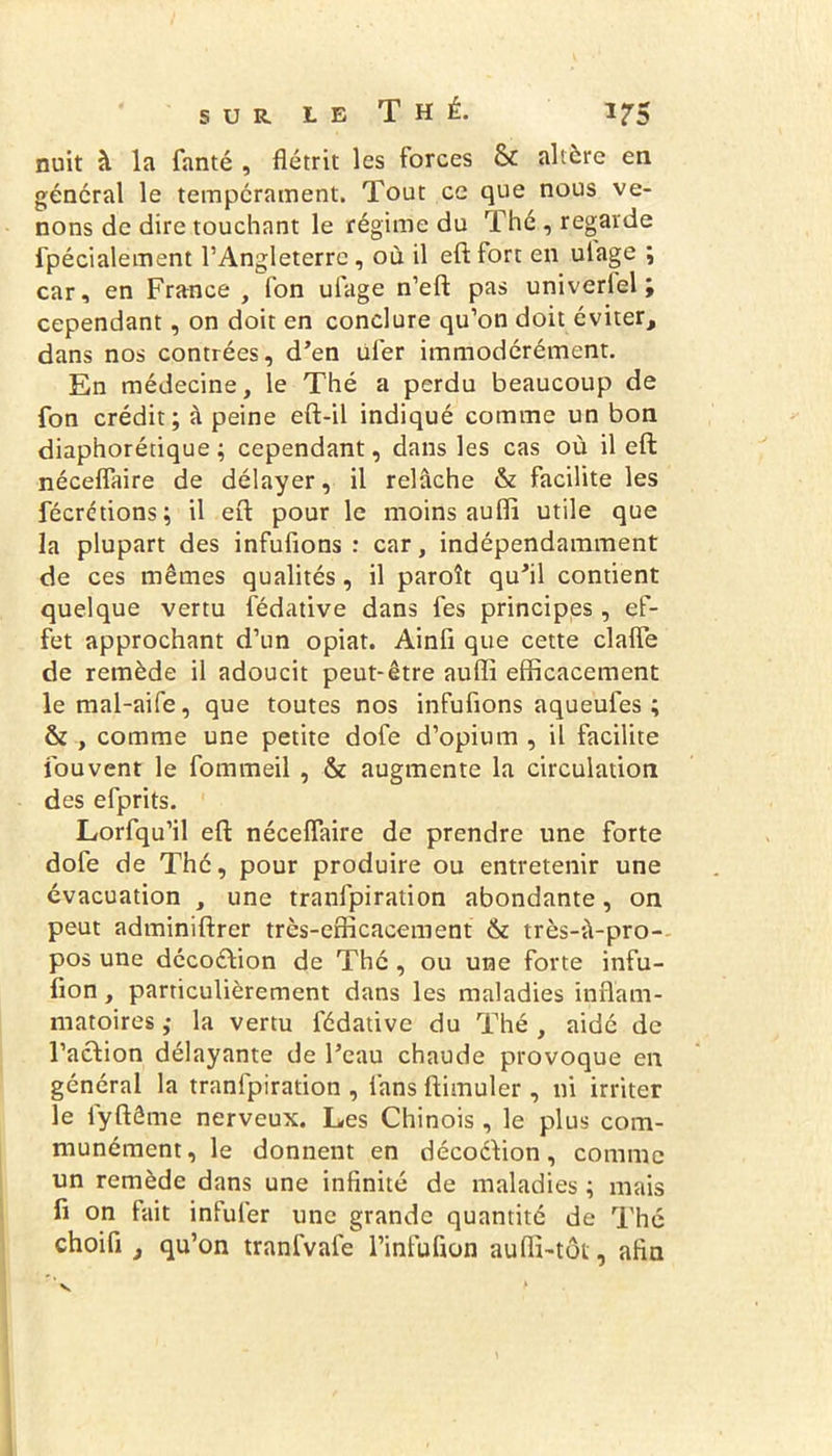 nuit à la fanté , flétrit les forces & altère en général le tempérament. Tout ce que nous ve- nons de dire touchant le régime du Thé , regarde fpécialement l’Angleterre, où il efl fort en ulage ; car, en France , (on ulage n’eft pas univerlel ; cependant, on doit en conclure qu’on doit éviter, dans nos contrées, d’en üfer immodérément. En médecine, le Thé a perdu beaucoup de fon crédit; à peine efl-il indiqué comme un bon diaphorétique ; cependant, dans les cas où il eft néceflàire de délayer, il relâche & facilite les fécrctions; il efl: pour le moins auffi utile que la plupart des infufions : car, indépendamment de ces mêmes qualités, il paroît qu’il contient quelque vertu fédative dans les principes, ef- fet approchant d’un opiat. Ainfi que cette clafîe de remède il adoucit peut-être aufli efficacement le mal-aife, que toutes nos infufions aqueufes ; & , comme une petite dofe d’opium , il facilite fou vent le fommeil , & augmente la circulation des efprits. Lorfqu’il efl: néceflàire de prendre une forte dofe de Thé, pour produire ou entretenir une évacuation , une tranlpiration abondante, on peut adminiflrer très-efficacement & très-ù-pro- pos une décoétion de Thé , ou une forte infu- fion, particulièrement dans les maladies inflam- matoires ,• la vertu fédative du Thé , aidé de l’action délayante de l’eau chaude provoque en général la tranfpiration , fans ftimuler , ni irriter le fyftême nerveux. Les Chinois , le plus com- munément, le donnent en décoéiion, comme un remède dans une infinité de maladies ; mais fi on fait infufer une grande quantité de Thé choifi , qu’on tranfvafe l’infufion aufli-tôt, afin
