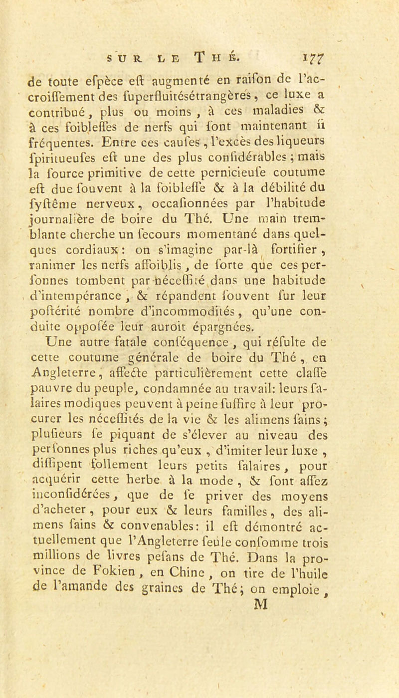 de toute efpèce eft augmenté en raifon de l’ac- croiflement des fuperfluitésétrangères, ce luxe a contribué, plus ou moins , à ces maladies & à ces foibleflès de nerfs qui font maintenant il fréquentes. Encre ces eau les', l’excès des liqueurs fpiritueufes eft une des plus conlidérables ; mais la fource primitive de cette pcrnicieufe coutume eft due fouvent à la foiblefle & à la débilité du fyftême nerveux, occaiionnées par l’habitude journalière de boire du Thé. Une main trem- blante cherche un fecours momentané dans quel- ques cordiaux: on s’imagine par-là fortifier, ranimer les nerfs affoiblis, de forte que ces per- fonnes tombent par hécefliré dans une habitude d’intempérance , & répandent fouvent fur leur poftérité nombre d’incommodités, qu’une con- duite oppofée leur auroit épargnées. Une autre fatale conlcquence , qui réfulte de cette coutume générale de boire du Thé , en Angleterre, àffeéte particulièrement cette clafte pauvre du peuple, condamnée au travail: leurs fa- laires modiques peuvent à peine fuffîre à leur pro- curer les néceffités de la vie & les alimens fains; plufieurs fe piquant de s’élever au niveau des perionnes plus riches qu’eux , d’imiter leur luxe , diffipent follement leurs petits falaires, pour acquérir cette herbe à la mode , & font alfcz inconfidérées, que de le priver des moyens d’acheter, pour eux «Si leurs familles, des ali- mens fains & convenables: il eft démontré ac- tuellement que l’Angleterre feule confomme trois millions de livres pefans de Thé. Dans la pro- vince de Fokien, en Chine , on tire de l’huile de l’amande des graines de Thé; on emploie M