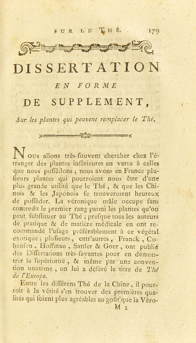 DISS ER TA T ION EN FORME DE SUPPLEMENT, Sur les plantes qui peuvent remplacer le Thé, --===■)< N Ous allons très-fouvent chercher chez l’é- tranger des plantes inferieures en vertu à celles que nous pofîedons ; nous avons en France plu- lieurs plantes qui pourroient nous être d’une plus grande utilité que le Thé , & que les Chi- nois & les Japonois fe trouveroient heureux de pofleder. La véronique mâle occupe fans contredit le premier rang parmi les plantes qu’on peut lubftituer au Thé ; prefque tous les auteurs de pratique & de matière médicale en ont re- commandé l’ufage préférablement à ce végétal exotique ; plufieurs, entr’autres ,• Franck. , Co- hnufen , Hoffman , Sattler & Goer , ont publié des Differtations très-favantes pour en démon- trer ia fupériorité , & même par une conven- tion unanime , on lui a déféré le titre de Thé de l'Europe. Entre les différens Thé de la Chine, il pour- roit â la vérité s’en trouver des premières qua- lités qui l'oient plus agréables au goût que la Véro- M i
