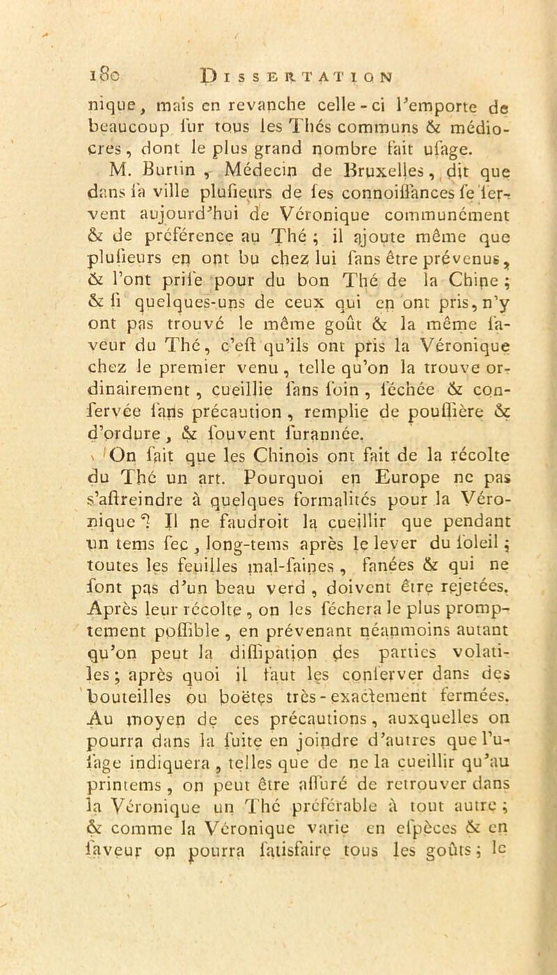 nique, mais en revanche celle-ci l’emporte de beaucoup fur tous les Thés communs & médio- cres, dont le plus grand nombre fait ulage. M. Burtin , Médecin de Bruxelles, dit que dans l’a ville plu fleurs de les connoiflances fe fer- vent aujourd’hui de Véronique communément & de préférence au Thé ; il ajoute même que plulieurs en ont bu chez lui fans être prévenus, & l’ont prife pour du bon Thé de la Chipe ; & fl quelques-uns de ceux qui en ont pris, n’y ont pas trouvé le même goût & la même fa- veur du Thé, c’eft qu’ils ont pris la Véronique chez le premier venu, telle qu’on la trouve or- dinairement , cueillie fans foin , léchée & con- fervée fans précaution , remplie de pouflière & d’ordure, & fouvent furannée. \ On fait que les Chinois ont fait de la récolte du Thé un art. Pourquoi en Europe ne pas s’afireindre à quelques formalités pour la Véro- nique II ne faudroit la cueillir que pendant lin tems fec , long-tems après le lever du i'oleil ; toutes les feuilles mal-faines , fanées & qui ne font pas d’un beau verd , doivent être rejetées. Après leur récolte , on ]es féchera le plus promp- tement ppffible , en prévenant néanmoins autant qu’on peut la diffipation des parties volati- les ; après quoi il faut les coplerver dans des bouteilles ou boëtçs très-exactement fermées. Au moyen de ces précautions, auxquelles on pourra dans la fuite en joindre d’autres que l’u- fage indiquera , telles que de ne la cueillir qu’au printems, on peut être alluré de retrouver dans la Véronique un Thé préférable à tout autre ; & comme la Véronique varie en efpèces & en laveur on pourra fatisfaire tous les goûts 5 le