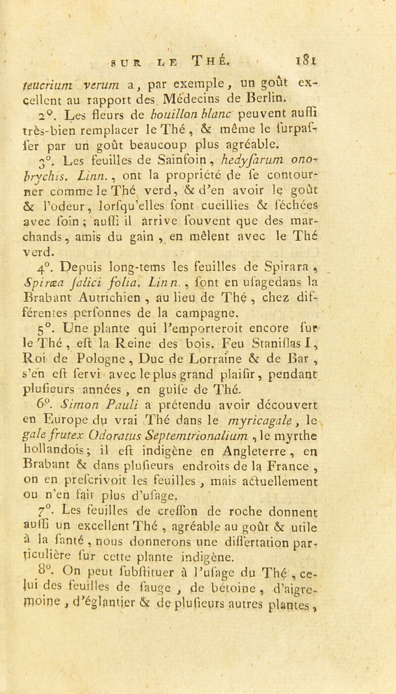 I, sur U e Thé. i 8 i teucrium verum a, par exemple, un goût ex- cellent au rapport des Médecins de Berlin. 2q. Les fleurs de bouillon blanc peuvent auflx très-bien remplacer le Thé , & même le iurpaf- l'er par un goût beaucoup plus agréable. 30. Les feuilles de Sainfoin, hedyfaruni ono brychis. Linn., ont la propriété de le contour- ner comme le Thé verd, & d’en avoir le goût & l’odeur, lorfqu’elles font cueillies & fléchées avec loin; aufl: il arrive flouvent que des mar- chands , amis du gain , en mêlent avec le Thé verd. 4°. Depuis long-tems les feuilles de Spirara , Spircea Jalici folia. Linn., font en uflagedans la Brabant Autrichien , au lieu de Thé , chez dif- férentes perflonnes de la campagne. 5°. Une plante qui l’emporteroit encore fur le Thé , eft la Reine des bois. Feu Staniflas I, Roi de Pologne , Duc de Lorraine & de Bar , s’en eft fervi avec le plus grand plaifir, pendant plufieurs années, en guifle de Thé. 6°. Simon Pauli a prétendu avoir découvert en Europe du vrai Thé dans le myricagale, le gale frutex Odoratus Septemtrionalium ,1e myrthe hollandois; il eft indigène en Angleterre, en Brabant & dans plufieurs endroits de la France , on en preferivoit les feuilles , mais aéfuellement ou n’en fait plus d’uflage, 7°. Les feuilles de creflon de roche donnent aulft un excellent Thé , agréable au goût & utile à la flanté , nous donnerons une difl'ertation par- ticulière iur cette plante indigène. d1'. On peut flubftituer à l’uflage du Thé , ce- lui des feuilles de fauge , de bétoine , d’nigre- fnoine , d’églantjcr & de plufieurs autres plantes,