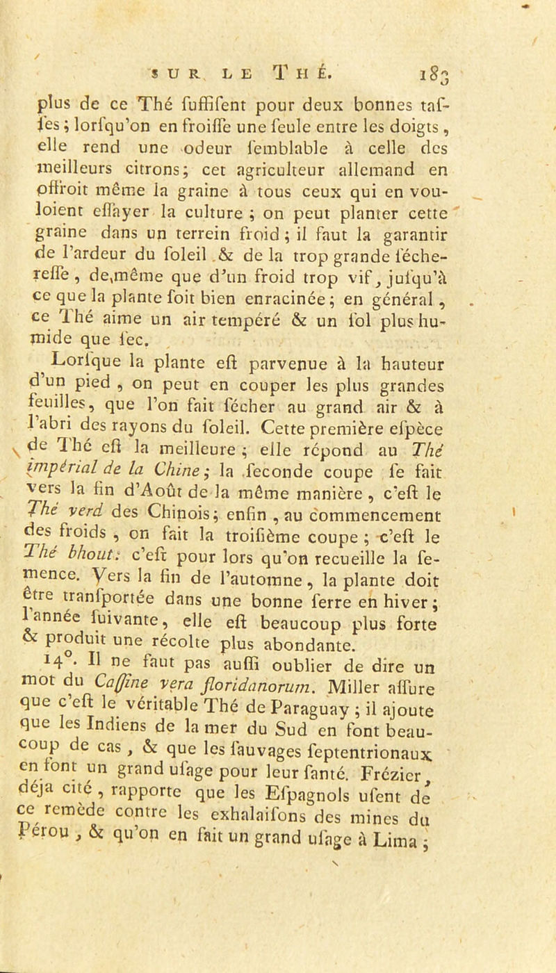 kJ plus de ce Thé fuffifent pour deux bonnes taf- Jes ; lorlqu’on en froide une feule entre les doigts, elle rend une odeur femblable à celle des meilleurs citrons; cet agriculteur allemand en plli'oit même la graine à tous ceux qui en vou- loient eflayer la culture ; on peut planter cette graine dans un terrein froid ; il faut la garantir de l’ardeur du loleil.& delà trop grande féche- relfe , de,même que d’un froid trop vif,jufqu’à ce que la plante foit bien enracinée; en général, ce rl hé aime un air tempéré & un fol plus hu- mide que iéc. ^ Lorfque la plante eft parvenue à la hauteur d un pied , on peut en couper les plus grandes feuilles, que l’on fait fécher au grand air & à 1 abri des rayons du loleil. Cette première efpèce ^ de Ihé cfl la meilleure; elle répond au Thé impérial de la Chine ; la .fécondé coupe fe fait vers la hn d’Août de la même manière , c’eft le 7he verd des Chinois; enfin , au commencement des Iroids , on fait la troifième coupe ; c’eft le Thé b ho ut: c’eft pour lors qu'on recueille la fe- mence. Vers la fin de l’automne, la plante doit être tranfportée dans une bonne ferre en hiver ; 1 année fuivante, elle eft beaucoup plus forte & produit une récolte plus abondante. 14 • Il ne faut pas auffi oublier de dire un mot du Ca(Jine vera fioridanorum. Miller affine que c eft le véritable Thé de Paraguay ; il ajoute que les Indiens de la mer du Sud en font beau- coup de cas, & que les lauvages feptentrionaux. en font un grand ufage pour leur famé. Frézicr déjà cité , rapporte que les Efpagnols ufent de ce remede contre les exhalaifons des mines du 1 erou , & qu’on en fait un grand ufage à Lima ;