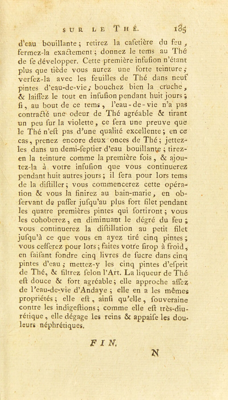 d'eau bouillante ; retirez la cafetière du feu , fermez-la exactement ; donnez le tems au Thé de fe développer. Cette première infufion n’étant plus que tiède vous aurez une forte teinture ; verfcz-la avec les feuilles de Thé dans neuf pintes d’eau-de-vie; bouchez bien la cruche, & laiflez le tout en infufion pendant huit jours; fi, au bout de ce tems, l’eau-de-vie n’a pas contrarié une odeur de Thé agréable & tirant un peu fur la violette, ce fera une preuve que le Thé n’eft pas d’une qualité excellente ; en ce cas, prenez encore deux onces de Thé; jettez- les dans un demi-feptier d’eau bouillante ; tirez- en la teinture comme la première fois, & ajou- tez-la à votre infufion que vous continuerez pendant huit autres jours ; il fera pour lors tems de la diftiller; vous commencerez cette opéra- tion & vous la finirez au bain-marie, en ob- fervant de palfer jufqu’au plus fort filet pendant les quatre premières pintes qui fortiront; vous les cohoberez, en diminuant le degré du feu ; vous continuerez la diftillation au petit filet jufqu’à ce que vous en ayez tiré cinq pintes ; vous celferez pour lors ; faites votte firop à froid, en faifant fondre cinq livres de fucre dans cinq pintes d’eau ,• mettez-y les cinq pintes d’efprit de Thé, & filtrez félon l’Art. La liqueur de Thé eft douce & fort agréable; elle approche allez de l’eau-de-vie d’Andaye ; elle en a les mêmes propriétés; elle eft, ainfi qu’elle, fouveraine contre les indigeftions ; comme elle eft très-diu- rétique , elle dégage les reins & appaife les dou- leurs néphrétiques. FIN. N