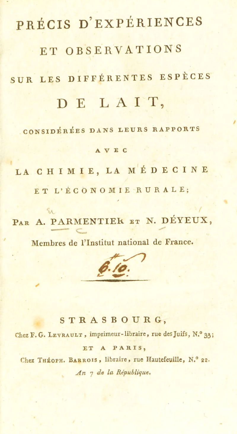 PRÉCIS D EXPÉRIENCES ET OBSERVATIONS SUR LES DIFFÉRENTES ESPÈCES DE LAIT, CONSIDEREES DANS LEURS RAPPORTS AVEC LA CHIMIE, LA MÉDECINE ET L’ÉCONOMIE RURALE; / Par A. PARMENTIER et N. DÉYEUX, C- Membres de l’Institut national de France. STRASBOURG, Chez F. G. Levrault , imprimeur-libraire, rue des Juifs, N.°33 ET A PARIS, Chez Théoph. Barrois , libraire, rue Hautefeuille, N.° 22. An 7 de la République.