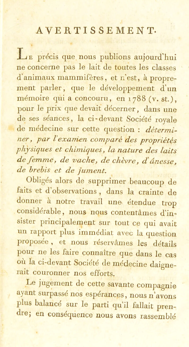 AVERTISSEMENT. Le précis que nous publions aujourd’hui ne concerne pas le lait de toutes les classes d’animaux mammifères, et n’est, à propre- ment parler, que le développement d’un mémoire qui a concouru, en 1788 (v. st.), pour le prix que devait décerner, dans une de ses séances, la ci-devant Société royale de médecine sur cette question : détermi- ner, par l’examen comparé des propriétés physiques et chimiques, la nature des laits de femme, de vache, de chèvre, d'ânesse, de brebis et de jument. Obligés alors de supprimer beaucoup de faits et d’observations , dans la crainte de donner à notre travail une étendue trop considérable, nous nous contentâmes d’in- sister principalement sur tout ce qui avait un rapport plus immédiat avec la question proposée , et nous réservâmes les détails pour ne les faire connaître que dans le cas où la ci-devant Société de médecine daigne- rait couronner nos efforts. Le jugement de cette savante compagnie ayant surpassé nos espérances, nous n’avons plus balancé sur le parti qu’il fallait pren- dre; en conséquence nous avons rassemblé